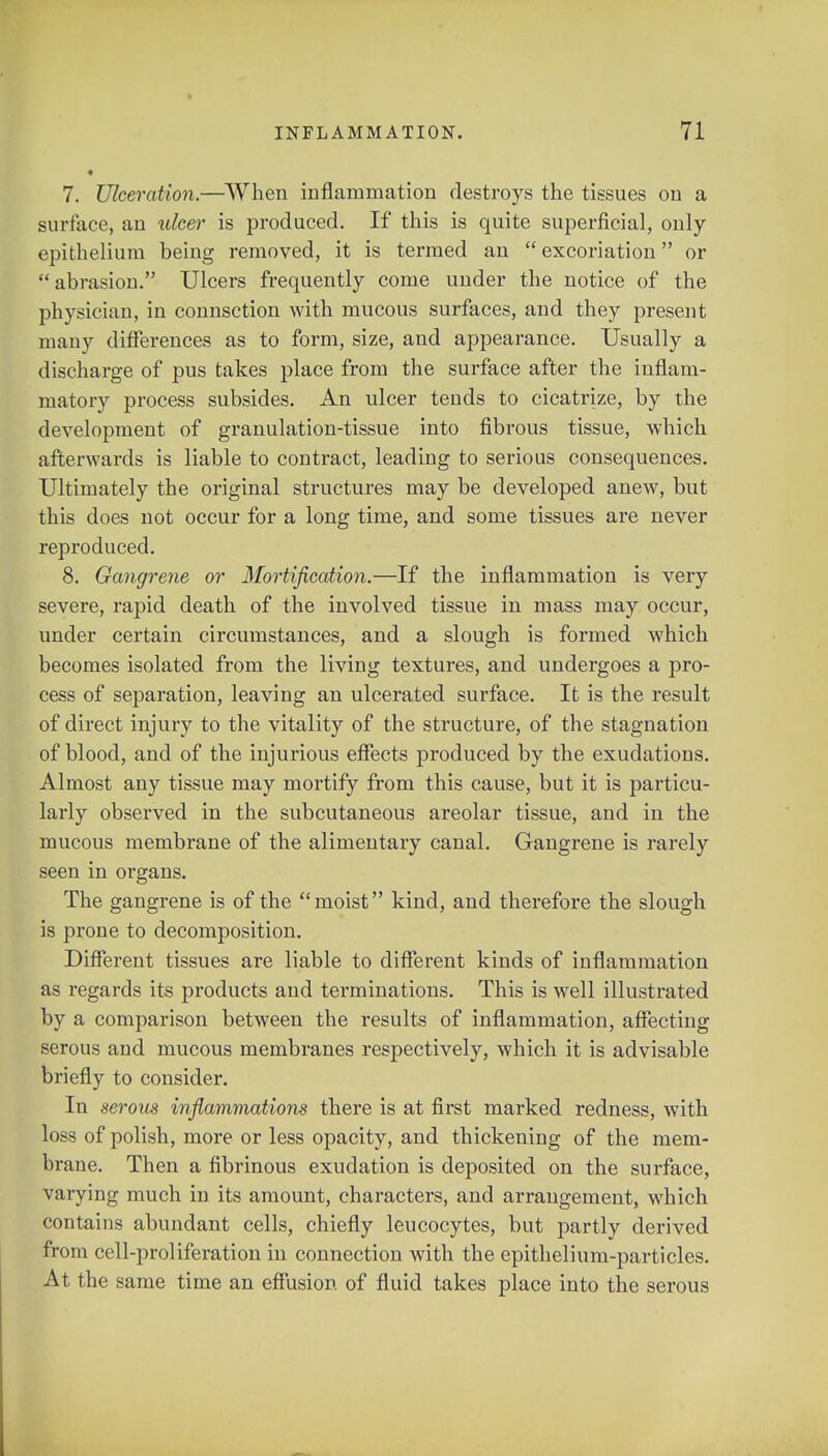 7. Ulceration.—When inflammation destroys the tissues on a surface, an ulcer is produced. If this is quite superficial, only epithelium being removed, it is termed an excoriation or abrasion. Ulcers frequently come under the notice of the physician, in connsction with mucous surfaces, and they present many differences as to form, size, and appearance. Usually a discharge of pus takes place from the surface after the inflam- matory process subsides. An ulcer tends to cicatrize, by the development of granulation-tissue into fibrous tissue, which afterwards is liable to contract, leading to serious consequences. Ultimately the original structures may be developed anew, but this does not occur for a long time, and some tissues are never reproduced. 8. Gangrene or Mortification.—If the inflammation is very severe, rapid death of the involved tissue in mass may occur, under certain circumstances, and a slough is formed which becomes isolated from the living textures, and undergoes a pro- cess of separation, leaving an ulcerated surface. It is the result of direct injury to the vitality of the structure, of the stagnation of blood, and of the injurious effects produced by the exudations. Almost any tissue may mortify from this cause, but it is particu- larly observed in the subcutaneous areolar tissue, and in the mucous membrane of the alimentary canal. Gangrene is rarely seen in organs. The gangrene is of the moist kind, and therefore the slough is prone to decomposition. Different tissues are liable to different kinds of inflammation as regards its products and terminations. This is well illustrated by a comparison between the results of inflammation, affecting serous and mucous membranes respectively, which it is advisable briefly to consider. In serous inflammations there is at first marked redness, with loss of polish, more or less opacity, and thickening of the mem- brane. Then a fibrinous exudation is deposited on the surface, varying much in its amount, characters, and arrangement, which contains abundant cells, chiefly leucocytes, but partly derived from cell-proliferation in connection with the epithelium-particles. At the same time an effusion of fluid takes place into the serous