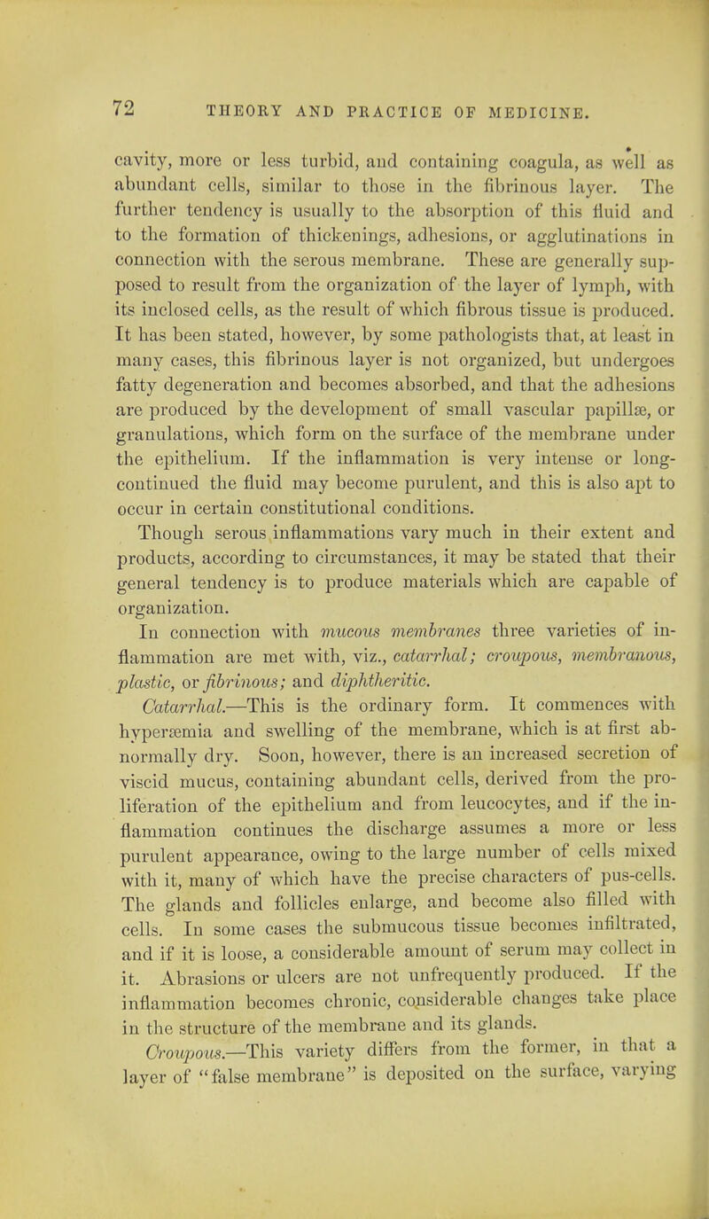 cavity, more or less turbid, and containing coagula, as well as abundant cells, similar to those in the fibrinous layer. The further tendency is usually to the absorption of this fluid and to the formation of thickenings, adhesions, or agglutinations in connection with the serous membrane. These are generally sup- posed to result from the organization of the layer of lymph, with its inclosed cells, as the result of which fibrous tissue is produced. It has been stated, however, by some pathologists that, at least in many cases, this fibrinous layer is not organized, but undergoes fatty degeneration and becomes absorbed, and that the adhesions are produced by the development of small vascular papillae, or granulations, which form on the surface of the membrane under the epithelium. If the inflammation is very intense or long- continued the fluid may become purulent, and this is also aj)t to occur in certain constitutional conditions. Though serous inflammations vary much in their extent and products, according to circumstances, it may be stated that their general tendency is to produce materials which are capable of organization. In connection with mucous membranes three varieties of in- flammation are met with, viz., catarrhal; croupous, membranous, plastic, or fibrinous; and diphtheritic. Catarrhal.—This is the ordinary form. It commences with hyperemia and swelling of the membrane, which is at first ab- normally dry. Soon, however, there is an increased secretion of viscid mucus, containing abundant cells, derived from the pro- liferation of the epithelium and from leucocytes, and if the in- flammation continues the discharge assumes a more or less purulent appearance, owing to the large number of cells mixed with it, many of which have the precise characters of pus-cells. The glands and follicles enlarge, and become also filled with cells. In some cases the submucous tissue becomes infiltrated, and if it is loose, a considerable amount of serum may collect in it. Abrasions or ulcers are not unfrequently produced. If the inflammation becomes chronic, considerable changes take place in the structure of the membrane and its glands. Croupous.—This variety differs from the former, in that a layer of false membrane is deposited on the surface, varying