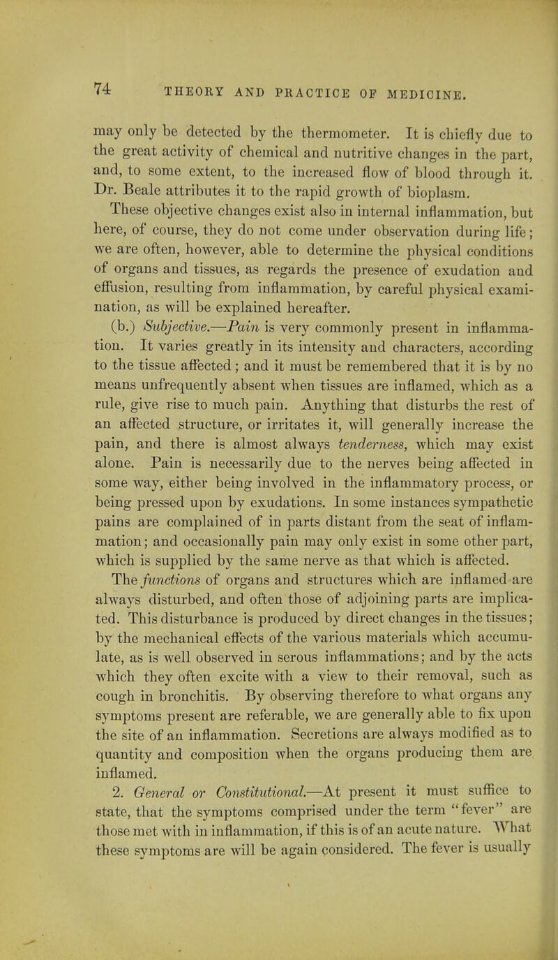 may only be detected by the thermometer. It is chiefly due to the great activity of chemical and nutritive changes in the part, and, to some extent, to the increased flow of blood through it. Dr. Beale attributes it to the rapid growth of bioplasm. These objective changes exist also in internal inflammation, but here, of course, they do not come under observation during life; we are often, however, able to determine the physical conditions of organs and tissues, as regards the presence of exudation and effusion, resulting from inflammation, by careful physical exami- nation, as will be explained hereafter. (b.) Subjective.—Pain is very commonly present in inflamma- tion. It varies greatly in its intensity and characters, according to the tissue affected; and it must be remembered that it is by no means unfrequently absent when tissues are inflamed, which as a rule, give rise to much pain. Anything that disturbs the rest of an affected structure, or irritates it, will generally increase the pain, and there is almost always tenderness, which may exist alone. Pain is necessarily due to the nerves being affected in some way, either being involved in the inflammatory process, or being pressed upon by exudations. In some instances sympathetic pains are complained of in parts distant from the seat of inflam- mation ; and occasionally pain may only exist in some other part, which is supplied by the same nerve as that which is affected. The functions of organs and structures which are inflamed are always disturbed, and often those of adjoining parts are implica- ted. This disturbance is produced by direct changes in the tissues; by the mechanical effects of the various materials which accumu- late, as is well observed in serous inflammations; and by the acts which they often excite with a view to their removal, such as cough in bronchitis. By observing therefore to what organs any symptoms present are referable, we are generally able to fix upon the site of an inflammation. Secretions are always modified as to quantity and composition when the organs producing them are inflamed. 2. General or Constitutional—At present it must suffice to state, that the symptoms comprised under the term fever are those met with in inflammation, if this is of an acute nature. What these symptoms are will be again considered. The fever is usually