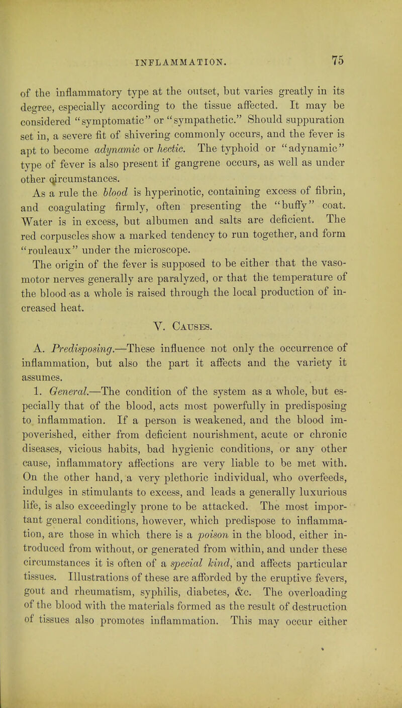 of the inflammatory type at the outset, but varies greatly in its degree, especially according to the tissue affected. It may be considered symptomatic or sympathetic. Should suppuration set in, a severe fit of shivering commonly occurs, and the fever is apt to become adynamic or hectic. The typhoid or adynamic type of fever is also present if gangrene occurs, as well as under other circumstances. As a rule the blood is hyperinotic, containing excess of fibrin, and coagulating firmly, often presenting the buffy coat. Water is in excess, but albumen and salts are deficient. The red corpuscles show a marked tendency to run together, and form rouleaux under the microscope. The origin of the fever is supposed to be either that the vaso- motor nerves generally are paralyzed, or that the temperature of the blood -as a whole is raised through the local production of in- creased heat. V. Causes. A. Predisposing.—These influence not only the occurrence of inflammation, but also the part it affects and the variety it assumes. 1. General.—The condition of the system as a whole, but es- pecially that of the blood, acts most powerfully in predisposing to inflammation. If a person is weakened, and the blood im- poverished, either from deficient nourishment, acute or chronic diseases, vicious habits, bad hygienic conditions, or any other cause, inflammatory affections are very liable to be met with. On the other hand, a very plethoric individual, who overfeeds, indulges in stimulants to excess, and leads a generally luxurious life, is also exceedingly prone to be attacked. The most impor- tant general conditions, however, which predispose to inflamma- tion, are those in which there is a poison in the blood, either in- troduced from without, or generated from within, and under these circumstances it is often of a special kind, and affects particular tissues. Illustrations of these are afforded by the eruptive fevers, gout and rheumatism, syphilis, diabetes, &c. The overloading of the blood with the materials formed as the result of destruction of tissues also promotes inflammation. This may occur either