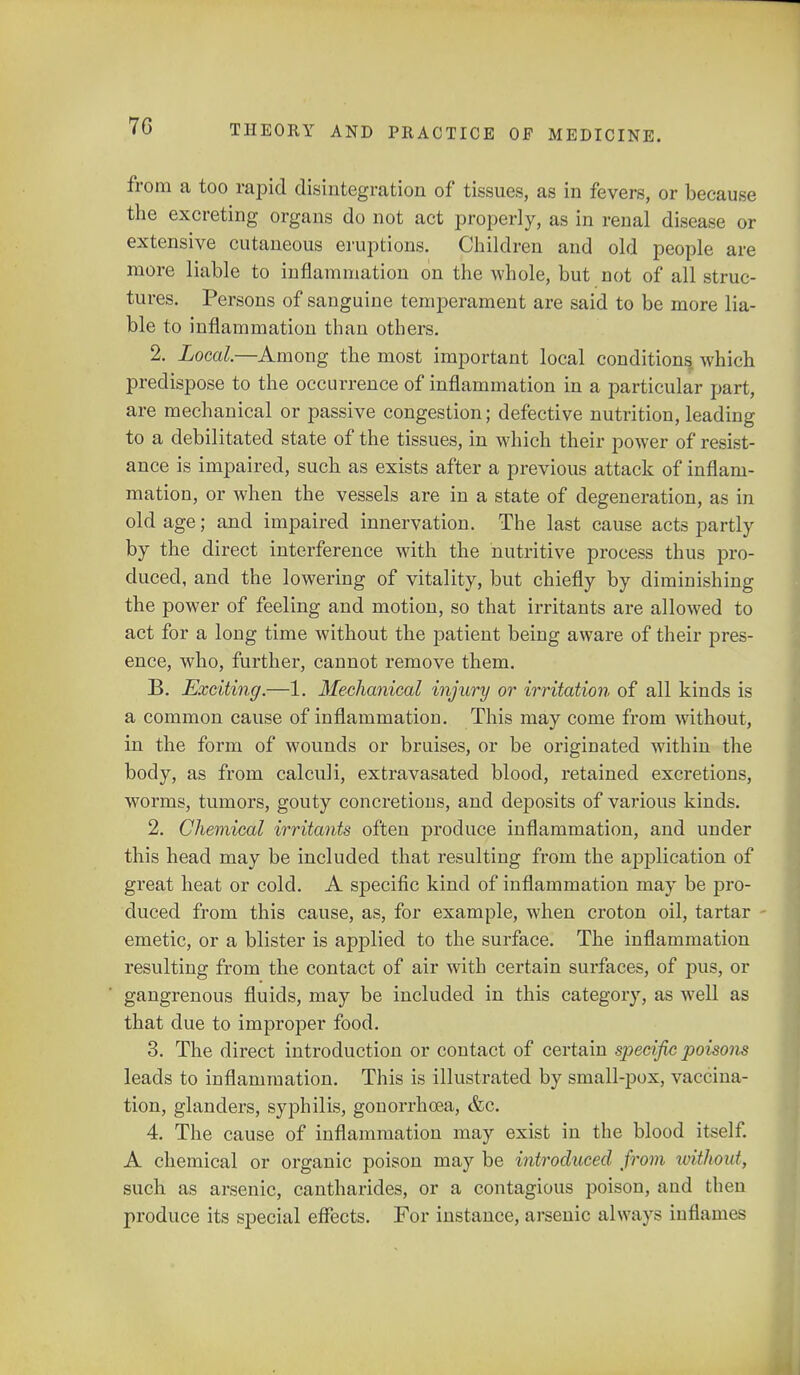 7G from a too rapid disintegration of tissues, as in fevers, or because the excreting organs do not act properly, as in renal disease or extensive cutaneous eruptions. Children and old people are more liable to inflammation on the whole, but not of all struc- tures. Persons of sanguine temperament are said to be more lia- ble to inflammation than others. 2. Local—Among the most important local conditions which predispose to the occurrence of inflammation in a particular part, are mechanical or passive congestion; defective nutrition, leading to a debilitated state of the tissues, in which their power of resist- ance is impaired, such as exists after a previous attack of inflam- mation, or when the vessels are in a state of degeneration, as in old age; and impaired innervation. The last cause acts partly by the direct interference with the nutritive process thus pro- duced, and the lowering of vitality, but chiefly by diminishing the power of feeling and motion, so that irritants are allowed to act for a long time without the patient being aware of their pres- ence, who, further, cannot remove them. B. Exciting.—1. Mechanical injury or irritation of all kinds is a common cause of inflammation. This may come from without, in the form of wounds or bruises, or be originated within the body, as from calculi, extravasated blood, retained excretions, worms, tumors, gouty concretions, and deposits of various kinds. 2. Chemical irritants often produce inflammation, and under this head may be included that resulting from the application of great heat or cold. A specific kind of inflammation may be pro- duced from this cause, as, for example, when croton oil, tartar - emetic, or a blister is applied to the surface. The inflammation resulting from the contact of air with certain surfaces, of pus, or gangrenous fluids, may be included in this category, as well as that due to improper food. 3. The direct introduction or contact of certain specific poisons leads to inflammation. This is illustrated by small-pox, vaccina- tion, glanders, syphilis, gonorrhoea, &c. 4. The cause of inflammation may exist in the blood itself. A chemical or organic poison may be introduced from without, such as arsenic, cantharides, or a contagious poison, and then produce its special effects. For instance, arsenic always inflames