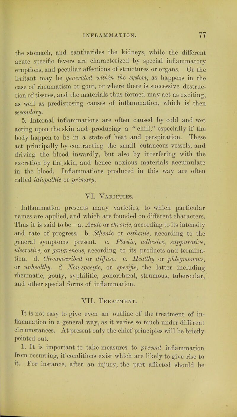 the stomach, and cantharides the kidneys, while the different acute specific fevers are characterized by special inflammatory eruptions, and peculiar affections of structures or organs. Or the irritant may be generated ivithin the system, as happens in the case of rheumatism or gout, or where there is successive destruc- tion of tissues, and the materials thus formed may act as exciting, as well as predisposing causes of inflammation, which is then secondary. 5. Internal inflammations are often caused by cold and wet acting upon the skin and producing a  chill, especially if the body happen to be in a state of heat and perspiration. These act principally by contracting the small cutaneous vessels, and driving the blood inwardly, but also by interfering with the excretion by the.skin, and hence noxious materials accumulate in the blood. Inflammations produced in this way are often called idiopathic or primary. VI. Varieties. Inflammation presents many varieties, to which particular names are applied, and which are founded on different characters. Thus it is said to be—a. Acute or chronic, according to its intensity and rate of progress, b. Sthenic or asthenic, according to the general symptoms present, c. Plastic, adhesive, suppurative, ulcerative, or gangrenous, according to its products and termina- tion, d. Circumscribed or diffuse, e. Healthy or phlegmonous, or unhealthy, f. Non-specific, or specific, the latter including rheumatic, gouty, syphilitic, gonorrheal, strumous, tubercular, and other special forms of inflammation. VII. Treatment. It is not easy to give even an outline of the treatment of in- flammation in a general way, as it varies so much under different circumstances. At present only the chief principles will be briefly pointed out. 1. It is important to take measures to prevent inflammation from occurring, if conditions exist which are likely to give rise to it. For instance, after an injury, the part affected should be