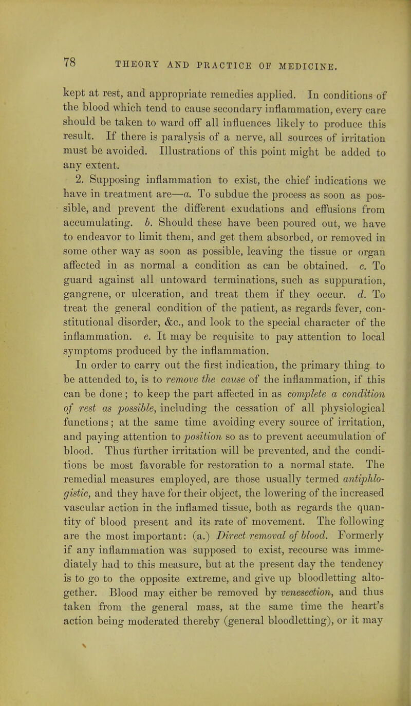 kept at rest, and appropriate remedies applied. In conditions of the blood which tend to cause secondary inflammation, every care should be taken to ward off all influences likely to produce this result. If there is paralysis of a nerve, all sources of irritation must be avoided. Illustrations of this point might be added to any extent. 2. Supposing inflammation to exist, the chief indications we have in treatment are—a. To subdue the process as soon as pos- sible, and prevent the different exudations and effusions from accumulating, b. Should these have been poured out, we have to endeavor to limit them, and get them absorbed, or removed in some other way as soon as possible, leaving the tissue or organ affected in as normal a condition as can be obtained, c. To guard against all untoward terminations, such as suppuration, gangrene, or ulceration, and treat them if they occur, d. To treat the general condition of the patient, as regards fever, con- stitutional disorder, &c, and look to the special character of the inflammation, e. It may be requisite to pay attention to local symptoms produced by the inflammation. In order to carry out the first indication, the primary thing to be attended to, is to remove the cause of the inflammation, if this can be done; to keep the part affected in as complete a condition of rest as possible, including the cessation of all physiological functions; at the same time avoiding every source of irritation, and paying attention to position so as to prevent accumulation of blood. Thus further irritation will be prevented, and the condi- tions be most favorable for restoration to a normal state. The remedial measures employed, are those usually termed antiphlo- gistic, and they have for their object, the lowering of the increased vascular action in the inflamed tissue, both as regards the quan- tity of blood present and its rate of movement. The following are the most important: (a.) Direct removal of blood. Formerly if any inflammation was supposed to exist, recourse was imme- diately had to this measure, but at the present day the tendency is to go to the opposite extreme, and give up bloodletting alto- gether. Blood may either be removed by venesection, and thus taken from the general mass, at the same time the heart's action being moderated thereby (general bloodletting), or it may