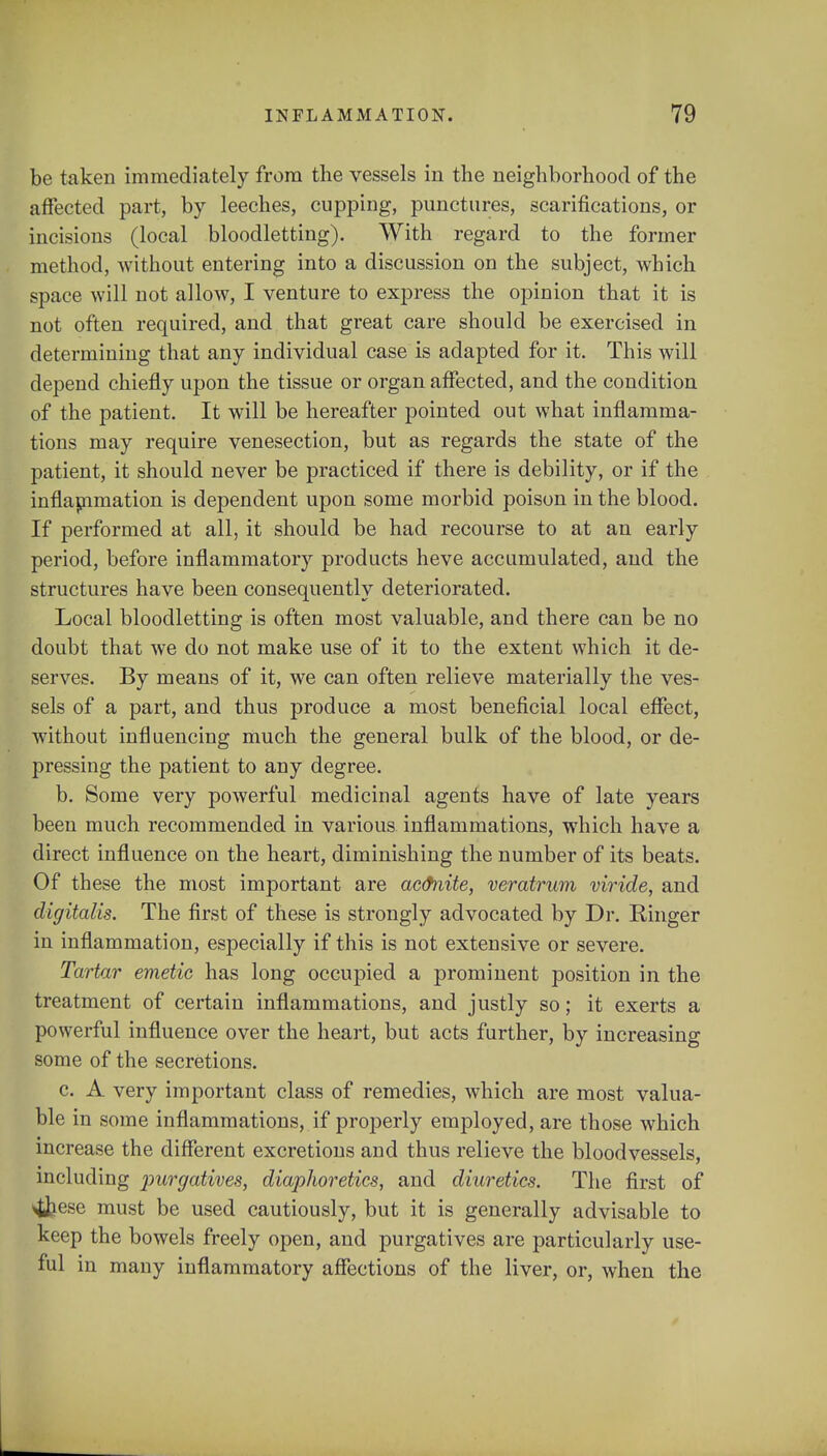 be taken immediately from the vessels in the neighborhood of the affected part, by leeches, cupping, punctures, scarifications, or incisions (local bloodletting). With regard to the former method, without entering into a discussion on the subject, which space will not allow, I venture to express the opinion that it is not often required, and that great care should be exercised in determining that any individual case is adapted for it. This will depend chiefly upon the tissue or organ affected, and the condition of the patient. It will be hereafter pointed out what inflamma- tions may require venesection, but as regards the state of the patient, it should never be practiced if there is debility, or if the inflammation is dependent upon some morbid poison in the blood. If performed at all, it should be had recourse to at an early period, before inflammatory products heve accumulated, and the structures have been consequently deteriorated. Local bloodletting is often most valuable, and there can be no doubt that we do not make use of it to the extent which it de- serves. By means of it, we can often relieve materially the ves- sels of a part, and thus produce a most beneficial local effect, without influencing much the general bulk of the blood, or de- pressing the patient to any degree. b. Some very powerful medicinal agents have of late years been much recommended in various inflammations, which have a direct influence on the heart, diminishing the number of its beats. Of these the most important are ac&nite, veratrum viride, and digitalis. The first of these is strongly advocated by Dr. Ringer in inflammation, especially if this is not extensive or severe. Tartar emetic has long occupied a prominent position in the treatment of certain inflammations, and justly so; it exerts a powerful influence over the heart, but acts further, by increasing some of the secretions. c. A very important class of remedies, which are most valua- ble in some inflammations, if properly employed, are those which increase the different excretions and thus relieve the bloodvessels, including purgatives, diaphoretics, and diuretics. The first of 4&ese must be used cautiously, but it is generally advisable to keep the bowels freely open, and purgatives are particularly use- ful in many inflammatory affections of the liver, or, when the