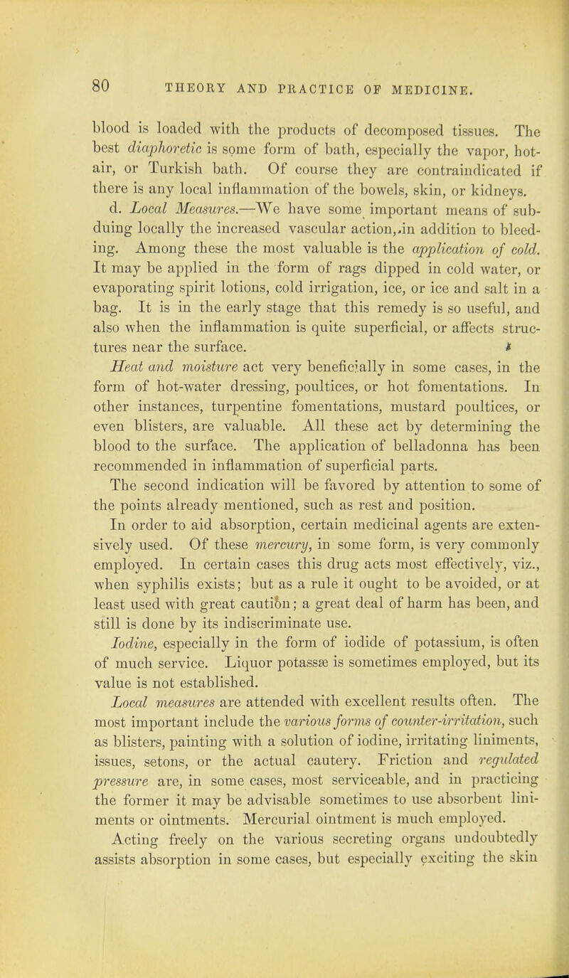 blood is loaded with the products of decomposed tissues. The best diaphoretic is some form of bath, especially the vapor, hot- air, or Turkish bath. Of course they are contraiudicated if there is any local inflammation of the bowels, skin, or kidneys. d. Local Measures.—We have some important means of sub- duing locally the increased vascular action,.in addition to bleed- ing. Among these the most valuable is the application of cold. It may be applied in the form of rags dipped in cold water, or evaporating spirit lotions, cold irrigation, ice, or ice and salt in a bag. It is in the early stage that this remedy is so useful, and also when the inflammation is quite superficial, or affects struc- tures near the surface. * Heat and moisture act very beneficially in some cases, in the form of hot-water dressing, poultices, or hot fomentations. In other instances, turpentine fomentations, mustard poultices, or even blisters, are valuable. All these act by determining the blood to the surface. The application of belladonna has been recommended in inflammation of superficial parts. The second indication will be favored by attention to some of the points already mentioned, such as rest and position. In order to aid absorption, certain medicinal agents are exten- sively used. Of these mercury, in some form, is very commonly employed. In certain cases this drug acts most effectively, viz., when syphilis exists; but as a rule it ought to be avoided, or at least used with great cautibn; a great deal of harm has been, and still is done by its indiscriminate use. Iodine, especially in the form of iodide of potassium, is often of much service. Liquor potassse is sometimes employed, but its value is not established. Local measures are attended with excellent results often. The most important include the various forms of counter-irritation, such as blisters, painting with a solution of iodine, irritating liniments, issues, setons, or the actual cautery. Friction and regulated pressure are, in some cases, most serviceable, and in practicing the former it may be advisable sometimes to use absorbent lini- ments or ointments. Mercurial ointment is much employed. Acting freely on the various secreting organs undoubtedly assists absorption in some cases, but especially exciting the skin