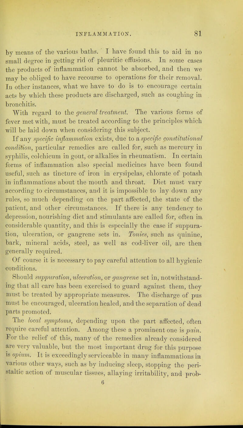 by means of the various baths. I have found this to aid in no small degree in getting rid of pleuritic effusions. In some cases the products of inflammation cannot be absorbed, and then we may be obliged to have recourse to operations for their removal. In other instances, what we have to do is to encourage certain acts by which these products are discharged, such as coughing in bronchitis. With regard to the general treatment. The various forms of fever met with, must be treated according to the principles which will be laid clown when considering this subject. If any specific inflammation exists, due to a specific constitutional condition, particular remedies are called for, such as mercury in syphilis, colchicum in gout, or alkalies in rheumatism. In certain forms of inflammation also special medicines have been found useful, such as tincture of iron in erysipelas, chlorate of potash in inflammations about the mouth and throat. Diet must vary according to circumstances, and it is impossible to lay down any rules, so much depending on the part affected, the state of the patient, and other circumstances. If there is any tendency to depression, nourishing diet and stimulants are called for, often ia considerable quantity, and this is especially the case if suppura- tion, ulceration, or gangrene sets in. Tonics, such as quinine, bark, mineral acids, steel, as well as cod-liver oil, are then generally required. Of course it is necessary to pay careful attention to all hygienic conditions. Should suppuration, ulceration, or gangrene set in, notwithstand- ing that all care has been exercised to guard against them, the}r must be treated by appropriate measures. The discharge of pus must be encouraged, ulceration healed, and the separation of dead parts promoted. The local symptoms, depending upon the part affected, often require careful attention. Among these a prominent one is pain. For the relief of this, many of the remedies already considered are very valuable, but the most important drug for this purpose is opium. It is exceedingly serviceable in many inflammations in various other ways, such as by inducing sleep, stopping the peri- staltic action of muscular tissues, allaying irritability, and prob- 6