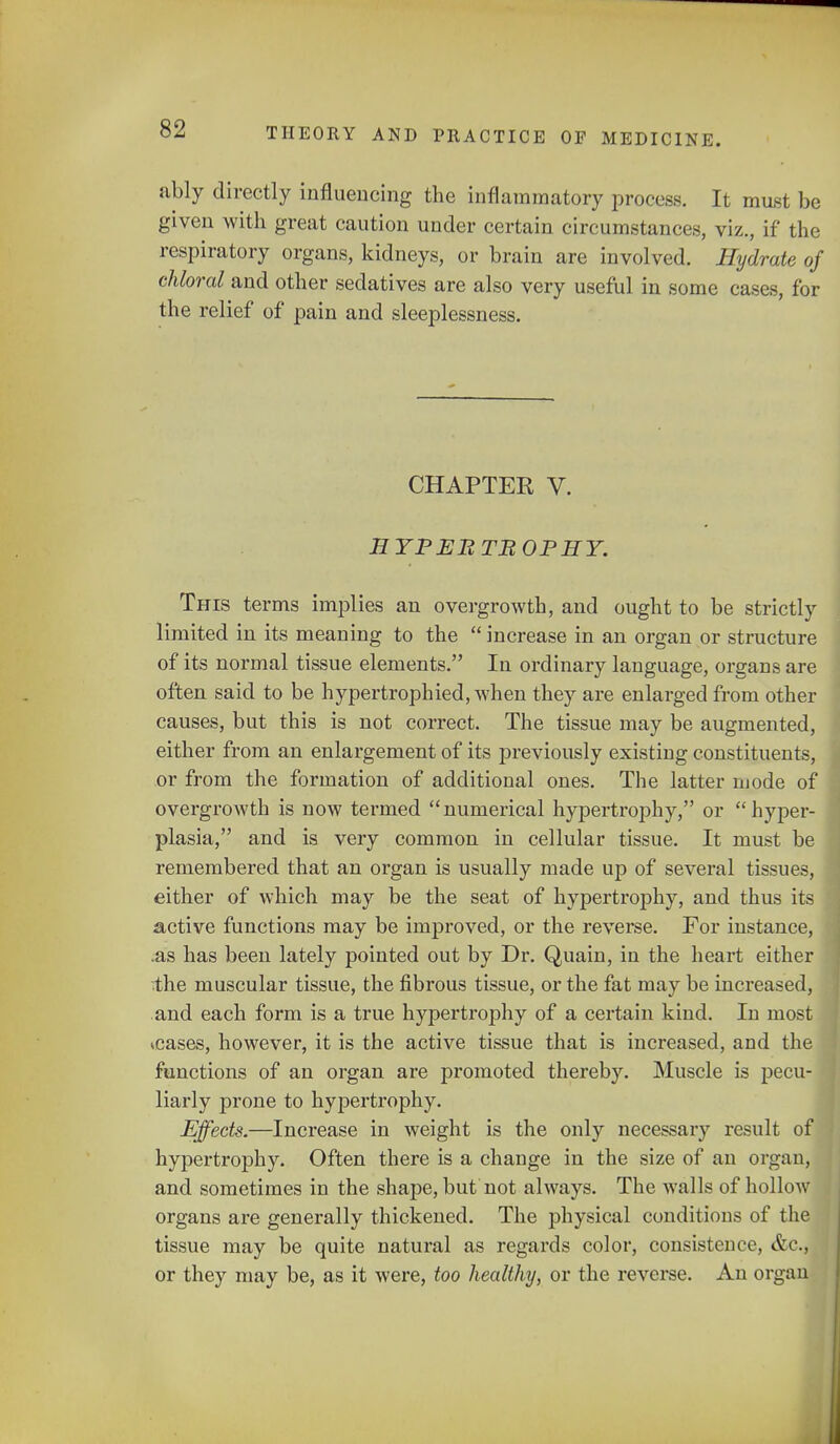 ably directly influencing the inflammatory process. It must be given with great caution under certain circumstances, viz., if the respiratory organs, kidneys, or brain are involved. Hydrate of chloral and other sedatives are also very useful in some cases, for the relief of pain and sleeplessness. CHAPTER V. HYBEBTBOPHY. This terms implies an overgrowth, and ought to be strictly limited in its meaning to the increase in an organ or structure of its normal tissue elements. In ordinary language, organs are often said to be hypertrophied, when they are enlarged from other causes, but this is not correct. The tissue may be augmented, either from an enlargement of its previously existing constituents, or from the formation of additional ones. The latter mode of overgrowth is now termed numerical hypertrophy, or hyper- plasia, and is very common in cellular tissue. It must be remembered that an organ is usually made up of several tissues, either of which may be the seat of hypertrophy, and thus its active functions may be improved, or the reverse. For instance, .as has been lately pointed out by Dr. Quain, in the heart either the muscular tissue, the fibrous tissue, or the fat may be increased, and each form is a true hypertrophy of a certain kind. In most *cases, however, it is the active tissue that is increased, and the functions of an organ are promoted thereby. Muscle is pecu- liarly prone to hypertrophy. Effects.—Increase in weight is the only necessary result of hypertrophy. Often there is a change in the size of an organ, and sometimes in the shape, but not always. The walls of hollow organs are generally thickened. The physical conditions of the tissue may be quite natural as regards color, consistence, &c, or they may be, as it were, too healthy, or the reverse. An organ