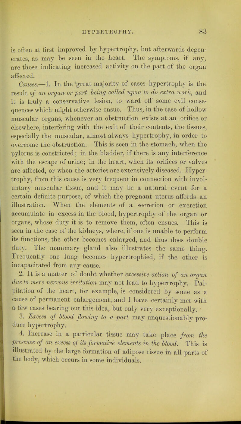 is often at first improved by hypertrophy, but afterwards degen- erates, as may be seen in the heart. The symptoms, if any, are those indicating increased activity on the part of the organ affected. Causes.—1. In the 'great majority of cases hypertrophy is the result of an organ or part being called upon to do extra work, and it is truly a conservative lesion, to ward off some evil conse- quences which might otherwise ensue. Thus, in the case of hollow muscular organs, whenever an obstruction exists at an orifice or elsewhere, interfering with the exit of their contents, the tissues, especially the muscular, almost always hypertrophy, in order to overcome the obstruction. This is seen in the stomach, when the pylorus is constricted; in the bladder, if there is any interference with the escape of urine; in the heart, when its orifices or valves are affected, or when the arteries are extensively diseased. Hyper- trophy, from this cause is very frequent in connection with invol- untary muscular tissue, and it may be a natural event for a certain definite purpose, of which the^ pregnant uterus affords an illustration. When the elements of a secretion or excretion accumulate in excess in the blood, hypertrophy of the organ or organs, whose duty it is to remove them, often ensues. This is seen in the case of the kidneys, where, if one is unable to perform its functions, the other becomes enlarged, and thus does double duty. The mammary gland also illustrates the same thing. Frequently one lung becomes hypertrophied, if the other is incapacitated from any cause. 2. It is a matter of doubt whether excessive action of an organ due to mere nervous irritation may not lead to hypertrophy. Pal- pitation of the heart, for example, is considered by some as a cause of permanent enlargement, and I have certainly met with a few cases bearing out this idea, but only very exceptionally. • 3. Excess of blood flowing to a part may unquestionably pro- duce hypertrophy. 4. Increase in a particular tissue may take place from the presence of an excess of its formative elements in the blood. This is illustrated by the large formation of adipose tissue in all parts of the body, which occurs in some individuals.