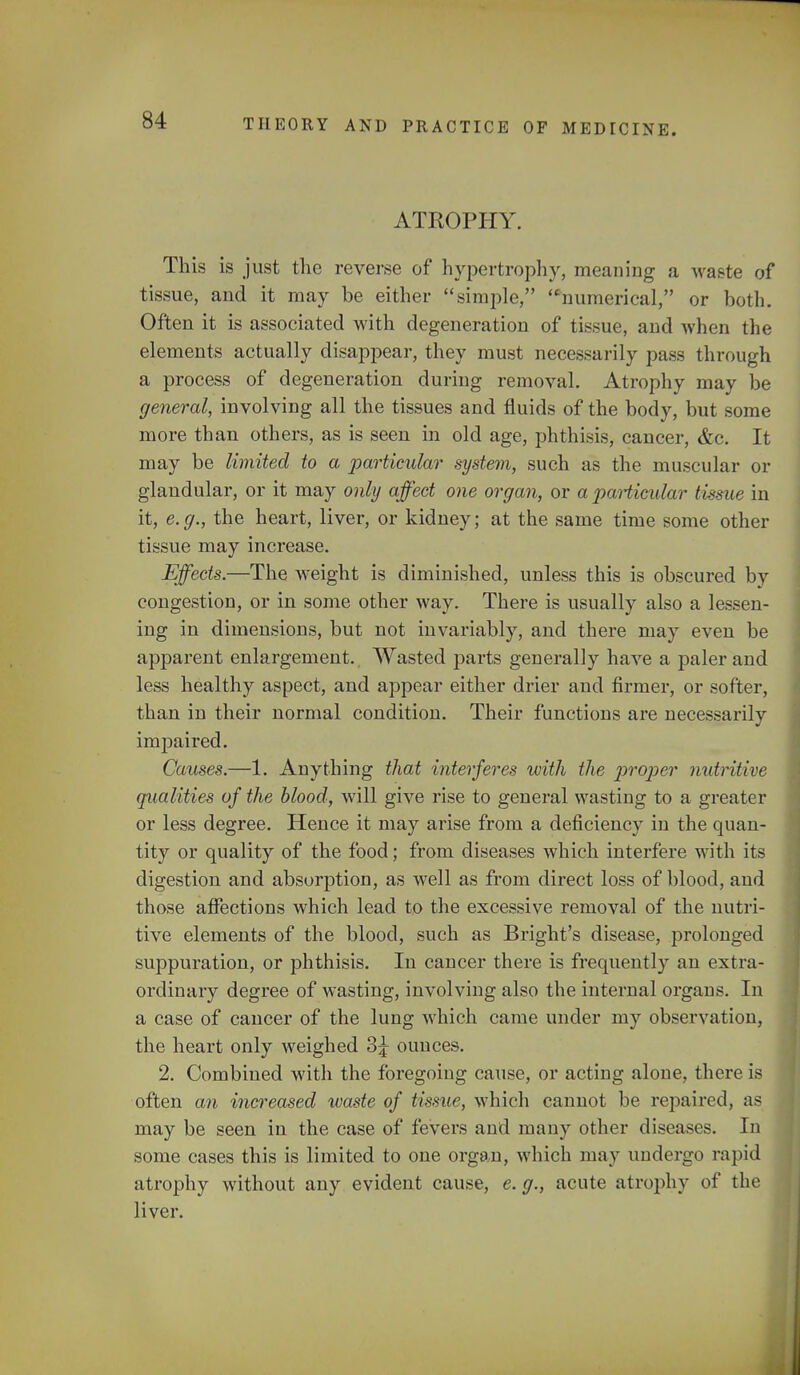 ATROPHY. This is just the reverse of hypertrophy, meaning a waste of tissue, and it may be either simple, numerical, or both. Often it is associated with degeneration of tissue, and when the elements actually disappear, they must necessarily pass through a process of degeneration during removal. Atrophy may be general, involving all the tissues and fluids of the body, but some more than others, as is seen in old age, phthisis, cancer, &c. It may be limited to a particular system, such as the muscular or glandular, or it may only affect one organ, or a particular tissue in it, e.g., the heart, liver, or kidney; at the same time some other tissue may increase. Effects.—The weight is diminished, unless this is obscured by congestion, or in some other way. There is usually also a lessen- ing in dimensions, but not invariably, and there may even be apparent enlargement. Wasted parts generally have a paler and less healthy aspect, and appear either drier and firmer, or softer, than in their normal condition. Their functions are necessarily impaired. Causes.—1. Anything that interferes with the proper nutritive qualities of the blood, will give rise to general wasting to a greater or less degree. Hence it may arise from a deficiency in the quan- tity or quality of the food; from diseases which interfere with its digestion and absorption, as well as from direct loss of blood, and those affections which lead to the excessive removal of the nutri- tive elements of the blood, such as Bright's disease, prolonged suppuration, or phthisis. In cancer there is frequently an extra- ordinary degree of wasting, involving also the internal organs. In a case of cancer of the lung which came under my observation, the heart only weighed 3^ ounces. 2. Combined with the foregoing cause, or acting alone, there is often an increased waste of tissue, which cannot be repaired, as may be seen in the case of fevers and many other diseases. In some cases this is limited to one organ, which may undergo rapid atrophy without any evident cause, e. g., acute atrophy of the liver.