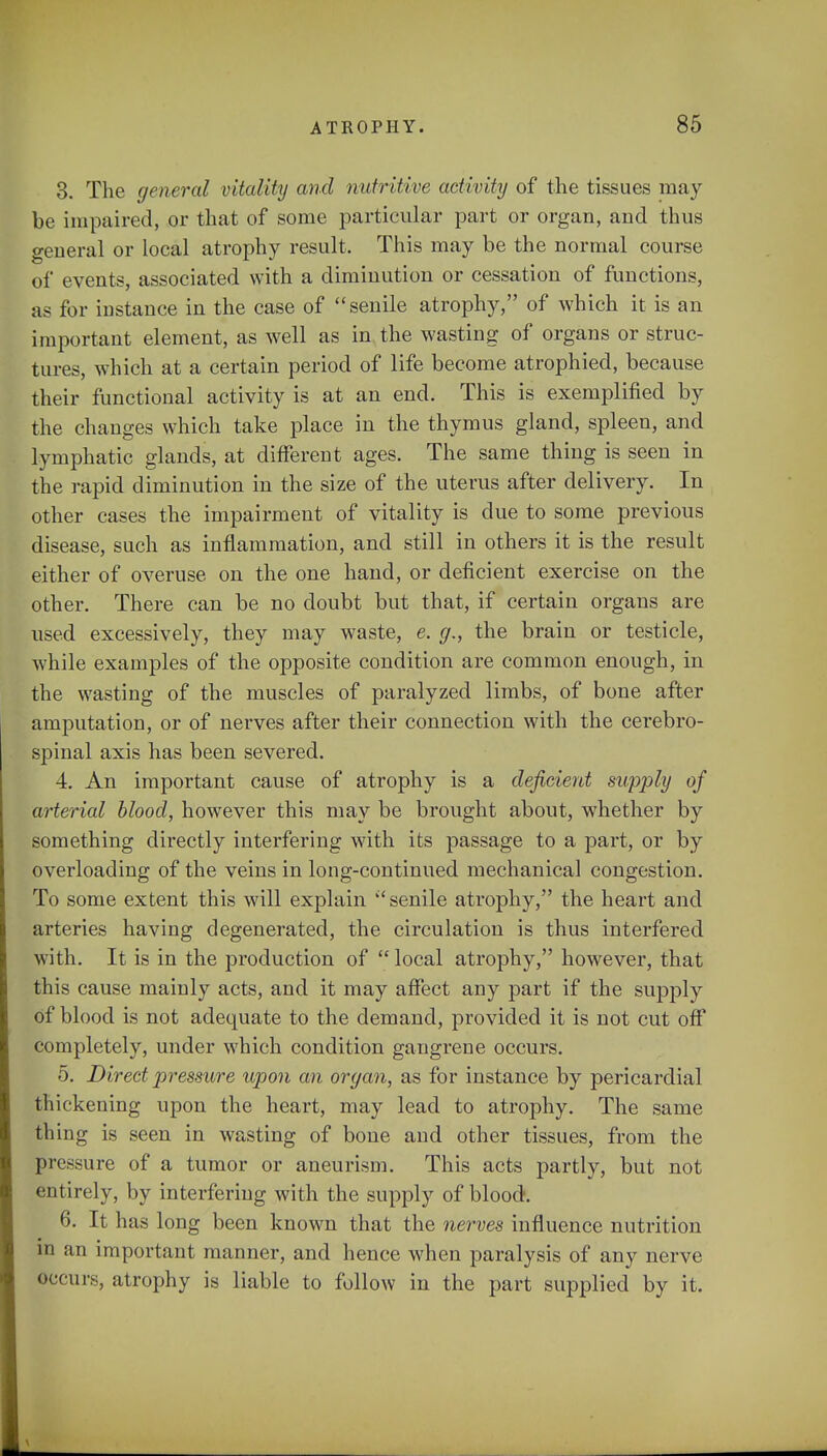 3. The general vitality and nutritive activity of the tissues may be impaired, or that of some particular part or organ, and thus general or local atrophy result. This may be the normal course of events, associated with a diminution or cessation of functions, as for instance in the case of senile atrophy, of which it is an important element, as well as in the wasting of organs or struc- tures, which at a certain period of life become atrophied, because their functional activity is at an end. This is exemplified by the changes which take place in the thymus gland, spleen, and lymphatic glands, at different ages. The same thing is seen in the rapid diminution in the size of the uterus after delivery. In other cases the impairment of vitality is due to some previous disease, such as inflammation, and still in others it is the result either of overuse on the one hand, or deficient exercise on the other. There can be no doubt but that, if certain organs are used excessively, they may waste, e. g., the brain or testicle, while examples of the opposite condition are common enough, in the wasting of the muscles of paralyzed limbs, of bone after amputation, or of nerves after their connection with the cerebro- spinal axis has been severed. 4. An important cause of atrophy is a deficient supply of arterial blood, however this may be brought about, whether by something directly interfering with its passage to a part, or by overloading of the veins in long-continued mechanical congestion. To some extent this will explain ''senile atrophy, the heart and arteries having degenerated, the circulation is thus interfered with. It is in the production of local atrophy, however, that this cause mainly acts, and it may affect any part if the supply of blood is not adequate to the demand, provided it is not cut off completely, under which condition gangrene occurs. 5. Direct pressure upon an organ, as for instance by pericardial thickening upon the heart, may lead to atrophy. The same thing is seen in wasting of bone and other tissues, from the pressure of a tumor or aneurism. This acts partly, but not entirely, by interfering with the supply of blood. 6. It has long been known that the nerves influence nutrition in an important manner, and hence when paralysis of any nerve occurs, atrophy is liable to follow in the part supplied by it.