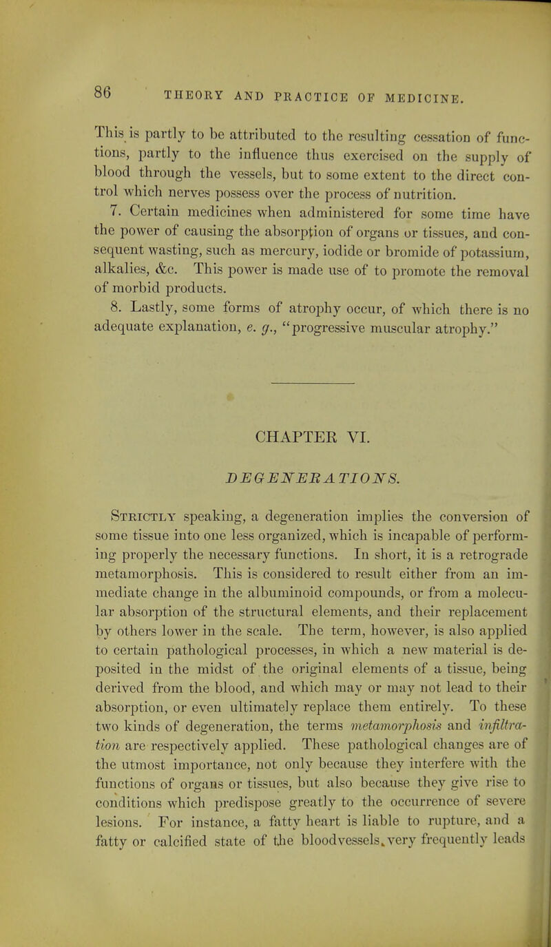 This is partly to be attributed to the resulting cessation of func- tions, partly to the influence thus exercised on the supply of blood through the vessels, but to some extent to the direct con- trol which nerves possess over the process of nutrition. 7. Certain medicines when administered for some time have the power of causing the absorption of organs or tissues, and con- sequent wasting, such as mercury, iodide or bromide of potassium, alkalies, &c. This power is made use of to promote the removal of morbid products. 8. Lastly, some forms of atrophy occur, of which there is no adequate explanation, e. g., progressive muscular atrophy. CHAPTER VI. DEGENEBA TI0N8. Strictly speaking, a degeneration implies the conversion of some tissue into one less organized, which is incapable of perform- ing properly the necessary functions. In short, it is a retrograde metamorphosis. This is considered to result either from an im- mediate change in the albuminoid compounds, or from a molecu- lar absorption of the structural elements, and their replacement by others lower in the scale. The term, however, is also applied to certain pathological processes, in which a new material is de- posited in the midst of the original elements of a tissue, being derived from the blood, and which may or may not lead to their absorption, or even ultimately replace them entirely. To these two kinds of degeneration, the terms metamorjihosis and infiltra- tion are respectively applied. These pathological changes are of the utmost importance, not only because they interfere with the functions of organs or tissues, but also because they give rise to conditions which predispose greatly to the occurrence of severe lesions. For instance, a fatty heart is liable to rupture, and :i fatty or calcified state of the bloodvessels .very frequently leads