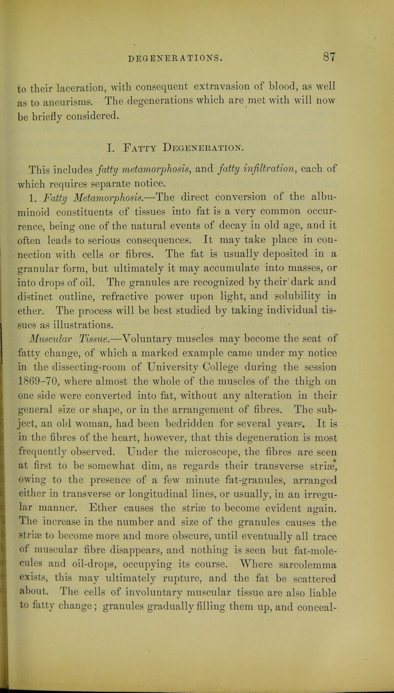 to their laceration, with consequent extravasion of blood, as well as to aneurisms. The degenerations which are met with will now be briefly considered. I. Fatty Degeneration. This includes fatty metamorphosis, and fatty infiltration, each of which requires separate notice. 1. Fatty Metamorphosis.—The direct conversion of the albu- minoid constituents of tissues into fat is a very common occur- rence, being one of the natural events of decay in old age, and it often leads to serious consequences. It may take place in con- nection with cells or fibres. The fat is usually deposited in a granular form, but ultimately it may accumulate into masses, or into drops of oil. The granules are recognized by their dark and distinct outline, refractive power upon light, and solubility in ether. The process will be best studied by taking individual tis- sues as illustrations. Muscular Tissue.—Voluntary muscles may become the seat of fatty change, of which a marked example came under my notice in the dissecting-room of University College during the session 1869-70, where almost the whole of the muscles of the thigh on one side were converted into fat, without any alteration in their general size or shape, or in the arrangement of fibres. The sub- ject, an old woman, had been bedridden for several year?. It is in the fibres of the heart, however, that this degeneration is most frequently observed. Under the microscope, the fibres are seen at first to be somewhat dim, as regards their transverse striae, owing to the presence of a few minute fat-granules, arranged either in transverse or longitudinal lines, or usually, in an irregu- lar manner. Ether causes the striae to become evident again. The increase in the number and size of the granules causes the striae to become more and more obscure, until eventually all trace of muscular fibre disappears, and nothing is seen but fat-mole- cules and oil-drops, occupying its course. Where sarcolemma exists, this may ultimately rupture, and the fat be scattered about. The cells of involuntary muscular tissue are also liable to fatty change; granules gradually filling them up, and conceal-