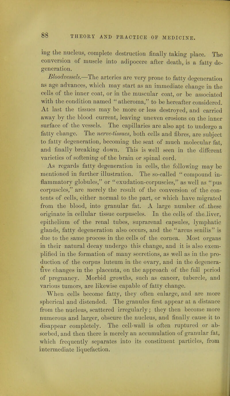 ing the nucleus, complete destruction finally taking place. The conversion of muscle into adipocere after death, is a fatty de- generation. Bloodvessels.—The arteries are very prone to fatty degeneration as age advances, which may start as an immediate change in the cells of the inner coat, or in the muscular coat, or be associated with the condition named atheroma, to be hereafter considered. At last the tissues may be more or less destroyed, and carried away by the blood current, leaving uneven erosions on the inner surface of the vessels. The capillaries are also apt to undergo a fatty change. The nerve-tissues, both cells and fibres, are subject to fatty degeneration, becoming the seat of much molecular fat, and finally breaking down. This is well seen in the different varieties of softening of the brain or spinal cord. As regards fatty degeneration in cells, the following may be mentioned in further illustration. The so-called compound in- flammatory globules, or exudation-corpuscles, as well as pus corpuscles, are merely the result of the conversion of the con- tents of cells, either normal to the part, or which have migrated from the blood, into granular fat. A large number of these originate in cellular tissue corpuscles. In the cells of the liver, epithelium of the renal tubes, suprarenal capsules, lymphatic glands, fatty degeneration also occurs, and the arcus senilis is due to the same process in the cells of the cornea. Most organs in their natural decay undergo this change, and it is also exem- plified in the formation of many secretions, as well as in the pro- duction of the corpus luteum in the ovary, and in the degenera- tive changes in the placenta, on the approach of the full period of pregnancy. Morbid growths, such as cancer, tubercle, and various tumors, are likewise capable of fatty change. When cells become fatty, they often enlarge, and are more spherical and distended. The granules first appear at a distance from the nucleus, scattered irregularly ; they then become more numerous and larger, obscure the nucleus, and finally cause it to disappear completely. The cell-wall is often ruptured or ab- sorbed, and then there is merely an accumulation of granular fat, which frequently separates into its constituent particles, from intermediate liquefaction.