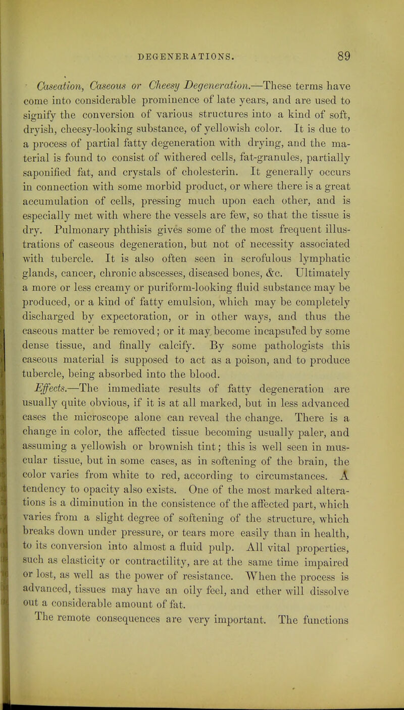 Caseation, Caseous or Cheesy Degeneration.—These terras have come into considerable prominence of late years, and are used to signify the conversion of various structures into a kind of soft, dryish, cheesy-looking substance, of yellowish color. It is due to a process of partial fatty degeneration with drying, and the ma- terial is found to consist of withered cells, fat-granules, partially saponified fat, and crystals of cholesterin. It generally occurs in connection with some morbid product, or where there is a great accumulation of cells, pressing much upon each other, and is especially met with where the vessels are few, so that the tissue is dry. Pulmonary phthisis gives some of the most frequent illus- trations of caseous degeneration, but not of necessity associated with tubercle. It is also often seen in scrofulous lymphatic glands, cancer, chronic abscesses, diseased bones, &c. Ultimately a more or less creamy or puriform-looking fluid substance may be produced, or a kind of fatty emulsion, which may be completely discharged by expectoration, or in other ways, and thus the caseous matter be removed; or it may become in capsuled by some dense tissue, and finally calcify. By some pathologists this caseous material is supposed to act as a poison, and to produce tubercle, being absorbed into the blood. Effects.—The immediate results of fatty degeneration are usually quite obvious, if it is at all marked, but in less advanced cases the microscope alone can reveal the change. There is a change in color, the affected tissue becoming usually paler, and assuming a yellowish or brownish tint; this is well seen in mus- cular tissue, but in some cases, as in softening of the brain, the color varies from white to red, according to circumstances. A tendency to opacity also exists. One of the most marked altera- tions is a diminution in the consistence of the affected part, which varies from a slight degree of softening of the structure, which breaks down under pressure, or tears more easily than in health, to its conversion into almost a fluid pulp. All vital properties, such as elasticity or contractility, are at the same time impaired or lost, as well as the power of resistance. When the process is advanced, tissues may have an oily feel, and ether will dissolve out a considerable amount of fat. The remote consequences are very important. The functions