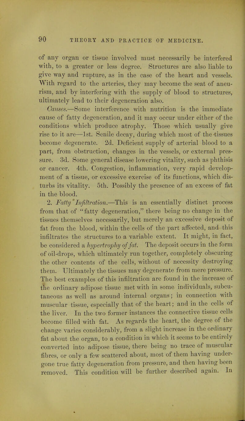 of any organ or tissue involved must necessarily be interfered with, to a greater or less degree. Structures are also liable to give way and rupture, as in the case of the heart and vessels. With regard to the arteries, they may become the seat of aneu- rism, and by interfering with the supply of blood to structures, ultimately lead to their degeneration also. Causes.—Some interference with nutrition is the immediate cause of fatty degeneration, and it may occur under either of the conditions which produce atrophy. Those which usually give rise to it are—1st. Senile decay, during which most of the -tissues become degenerate. 2d. Deficient supply of arterial blood to a part, from obstruction, changes in the vessels, or external pres- sure. 3d. Some general disease lowering vitality, such as phthisis or cancer. 4th. Congestion, inflammation, very rapid develop- ment of a tissue, or excessive exercise of its functions, which dis- turbs its vitality. 5th. Possibly the presence of an excess of fat in the blood. 2. FattyInfiltration.—This is an essentially distinct process from that of fatty degeneration, there being no change in the tissues themselves necessarily, but merely an excessive deposit of fat from the blood, within the cells of the part affected, and this infiltrates the structures to a variable extent. It might, in fact, be considered a hypertrojrfiy of fat. The deposit occurs in the form of oil-drops, which ultimately run together, completely obscuring the other contents of the cells, without of necessity destroying them. Ultimately the tissues may degenerate from mere pressure. The best examples of this infiltration are found in the increase of the ordinary adipose tissue met with in some individuals, subcu- taneous as well as around internal organs; in connection with muscular tissue, especially that of the heart; and in the cells of the liver. In the two former instances the connective tissue cells become filled with fat. As regards the heart, the degree of the change varies considerably, from a slight increase in the ordinary fat about the organ, to a condition in which it seems to be entirely converted into adipose tissue, there being no trace of muscular fibres, or only a few scattered about, most of them having under- gone true fatty degeneration from pressure, and then having boon removed. This condition will be further described again. In
