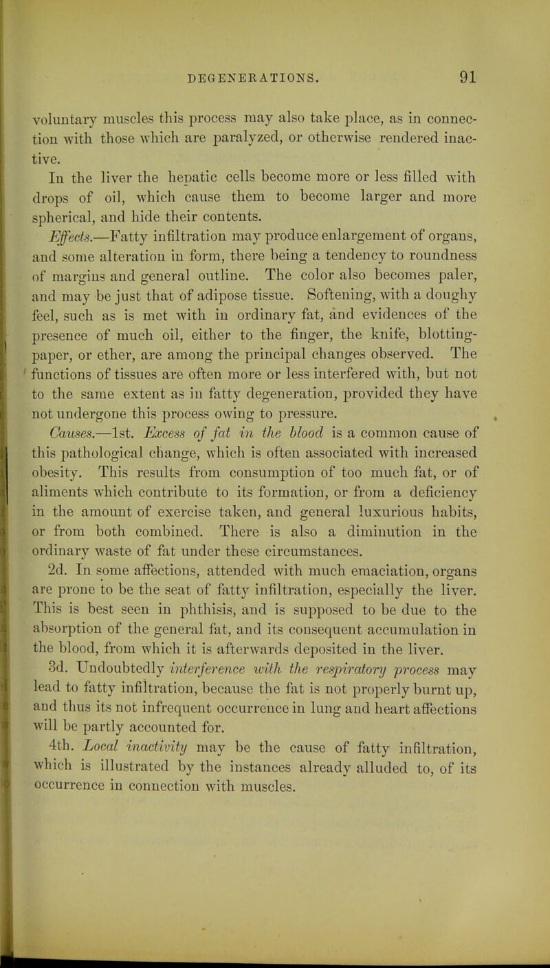 voluntary muscles this process may also take place, as in connec- tion with those which are paralyzed, or otherwise rendered inac- tive. In the liver the hepatic cells become more or less filled with drops of oil, which cause them to become larger and more spherical, and hide their contents. Effects.—Fatty infiltration may produce enlargement of organs, and some alteration in form, there being a tendency to roundness of margins and general outline. The color also becomes paler, and may be just that of adipose tissue. Softening, with a doughy feel, such as is met with in ordinary fat, and evidences of the presence of much oil, either to the finger, the knife, blotting- paper, or ether, are among the principal changes observed. The 1 functions of tissues are often more or less interfered with, but not to the same extent as in fatty degeneration, provided they have not undergone this process owing to pressure. Causes.—1st. Excess of fat in the blood is a common cause of this pathological change, which is often associated with increased obesity. This results from consumption of too much fat, or of aliments which contribute to its formation, or from a deficiency in the amount of exercise taken, and general luxurious habits, or from both combined. There is also a diminution in the ordinary waste of fat under these circumstances. 2d. In some affections, attended with much emaciation, organs are prone to be the seat of fatty infiltration, especially the liver. This is best seen in phthisis, and is supposed to be due to the absorption of the general fat, and its consequent accumulation in the blood, from which it is afterwards deposited in the liver. 3d. Undoubtedly interference with the respiratory process may lead to fatty infiltration, because the fat is not properly burnt up, and thus its not infrequent occurrence in lung and heart affections will be partly accounted for. 4th. Local inactivity may be the cause of fatty infiltration, which is illustrated by the instances already alluded to, of its occurrence in connection with muscles.