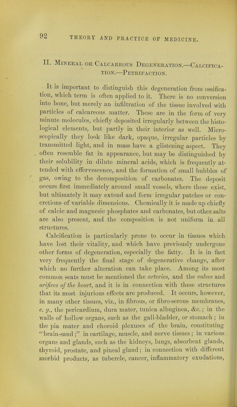II. Mineral or Calcareous Degeneration—Calcifica- tion.—Petrifaction. It is important to distinguish this degeneration from ossifica- tion, which term is often applied to it. There is no conversion into bone, but merely an infiltration of the tissue involved with particles of calcareous matter. These are in the form of very minute molecules, chiefly deposited irregularly between the histo- logical elements, but partly in their interior as well. Micro- scopically they look like dark, opaque, irregular particles by transmitted light, and in mass have a glistening aspect. They often resemble fat in appearance, but may be distinguished by their solubility in dilute mineral acids, which is frequently at- tended with effervescence, and the formation of small bubbles of gas, owing to the decomposition of carbouates. The deposit occurs first immediately around small vessels, where these exist, but ultimately it may extend and form irregular patches or con- cretions of variable dimensions. Chemically it is made up chiefly of calcic and magnesic phosphates and carbonates, but other salts are also present, and the composition is not uniform in all structures. Calcification is particularly prone to occur in tissues which have lost their vitality, and which have previously undergone other forms of degeneration, especially the fatty. It is in fact very frequently the final stage of degenerative change, after which no further alteration can take place. Among its most common seats must be mentioned the arteries, and the valves and orifices of the heart, and it is in connection with these structures that its most injurious effects are produced. It occurs, however, in many other tissues, viz., in fibrous, or fibro-serous membranes, e. g., the pericardium, dura mater, tunica albuginea, &c.; in the walls of hollow organs, such as the gall-bladder, or stomach ; in the pia mater and choroid plexuses of the brain, constituting brain-sand; in cartilage, muscle, and nerve tissues; in various organs and glands, such as the kidneys, lungs, absorbent glands, thyroid, prostate, and pineal gland; in connection with different morbid products, as tubercle, cancer, inflammatory exudations,