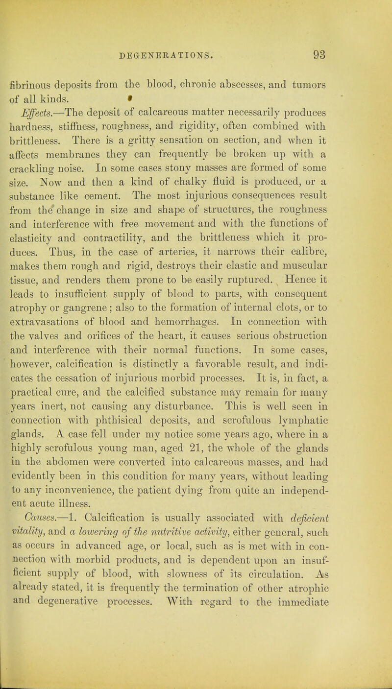 fibrinous deposits from the blood, chronic abscesses, and tumors of all kinds. » Effects.—The deposit of calcareous matter necessarily produces hardness, stiffness, roughness, and rigidity, often combined with brittleness. There is a gritty sensation on section, and when it affects membranes they can frequently be broken up with a crackling noise. In some cases stony masses are formed of some size. Now and then a kind of chalky fluid is produced, or a substance like cement. The most injurious consequences result from the'change in size and shape of structures, the roughness and interference with free movement and with the functions of elasticity and contractility, and the brittleness which it pro- duces. Thus, in the case of arteries, it narrows their calibre, makes them rough and rigid, destroys their elastic and muscular tissue, and renders them prone to be easily ruptured. Hence it leads to insufficient supply of blood to parts, with consequent atrophy or gangrene ; also to the formation of internal clots, or to extravasations of blood and hemorrhages. In connection with the valves and orifices of the heart, it causes serious obstruction and interference with their normal functions. In some cases, however, calcification is distinctly a favorable result, and indi- cates the cessation of injurious morbid processes. It is, in fact, a practical cure, and the calcified substance may remain for many years inert, not causing any disturbance. This is well seen in connection with phthisical deposits, and scrofulous lymphatic glands. A case fell under my notice some years ago, where in a highly scrofulous young man, aged 21, the whole of the glands in the abdomen were converted into calcareous masses, and had evidently been in this condition for many years, without leading to any inconvenience, the patient dying from quite an independ- ent acute illness. Causes.—1. Calcification is usually associated with deficient vitality, and a lowering of the nutritive activity, either general, such as occurs in advanced age, or local, such as is met with in con- nection with morbid products, and is dependent upon an insuf- ficient supply of blood, with slowness of its circulation. As already stated, it is frequently the termination of other atrophic and degenerative processes. With regard to the immediate