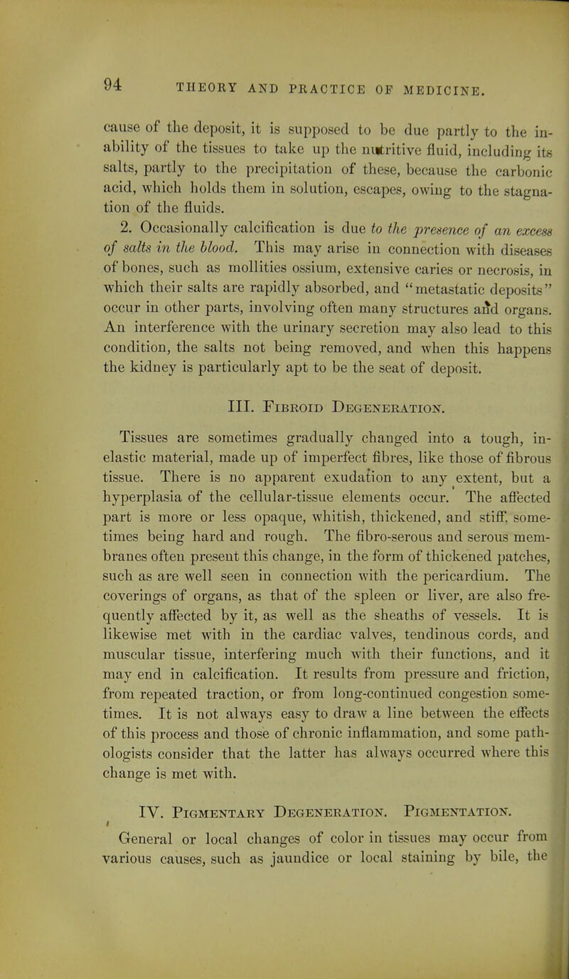 cause of the deposit, it is supposed to be due partly to the in- ability of the tissues to take up the nutritive fluid, including its salts, partly to the precipitation of these, because the carbonic- acid, which holds them in solution, escapes, owing to the stagna- tion of the fluids. 2. Occasionally calcification is due to the presence of an excess of salts in the blood. This may arise in connection with diseases of bones, such as mollities ossium, extensive caries or necrosis, in which their salts are rapidly absorbed, and metastatic deposits occur in other parts, involving often many structures and organs. An interference with the urinary secretion may also lead to this condition, the salts not being removed, and when this happens the kidney is particularly apt to be the seat of deposit. III. Fibroid Degeneration. Tissues are sometimes gradually changed into a tough, in- elastic material, made up of imperfect fibres, like those of fibrous tissue. There is no apparent exudation to any extent, but a hyperplasia of the cellular-tissue elements occur. The affected part is more or less opaque, whitish, thickened, and stiff, some- times being hard and rough. The fibro-serous and serous mem- branes often present this change, in the form of thickened patches, such as are well seen in connection with the pericardium. The coverings of organs, as that of the spleen or liver, are also fre- quently affected by it, as well as the sheaths of vessels. It is likewise met with in the cardiac valves, tendinous cords, and muscular tissue, interfering much with their functions, and it may end in calcification. It results from pressure and friction, from repeated traction, or from long-continued congestion some- times. It is not always easy to draw a line between the effec of this process and those of chronic inflammation, and some path ologists consider that the latter has always occurred where thi change is met with. IV. Pigmentary Degeneration. Pigmentation. i General or local changes of color in tissues may occur fro various causes, such as jaundice or local staining by bile, th
