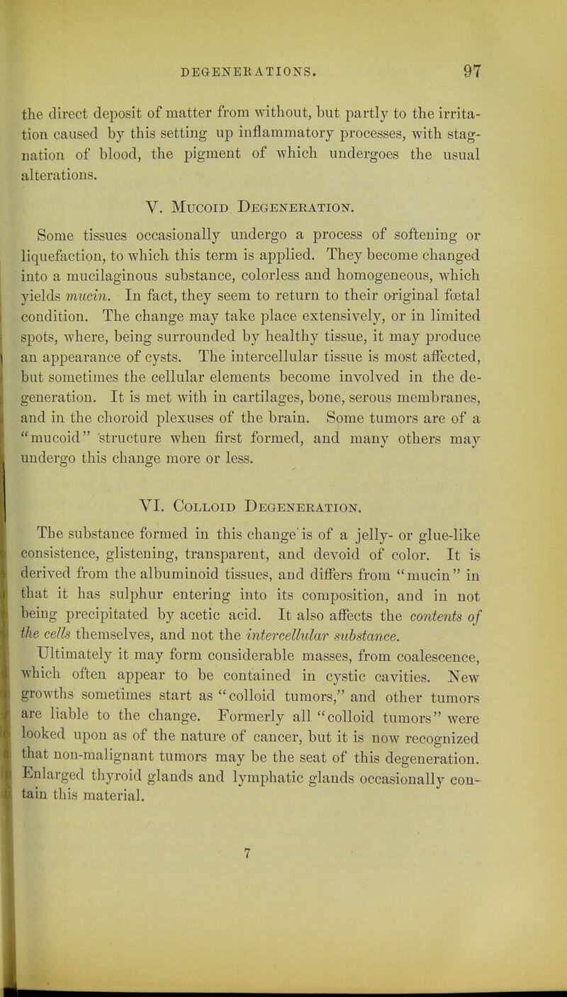 the direct deposit of matter from without, but partly to the irrita- tion caused by this setting up inflammatory processes, with stag- nation of blood, the pigment of which undergoes the usual alterations. V. Mucoid Degeneration. Some tissues occasionally undergo a process of softening or liquefaction, to which this term is applied. They become changed into a mucilaginous substance, colorless and homogeneous, which yields mucin. In fact, they seem to return to their original foetal condition. The change may take place extensively, or in limited spots, where, being surrounded by healthy tissue, it may produce an appearance of cysts. The intercellular tissue is most affected, but sometimes the cellular elements become involved in the de- generation. It is met with in cartilages, bone, serous membranes, and in the choroid plexuses of the brain. Some tumors are of a mucoid structure when first formed, and many others may undergo this change more or less. VI. Colloid Degeneration. The substance formed in this change' is of a jelly- or glue-like consistence, glistening, transparent, and devoid of color. It is derived from the albuminoid tissues, and differs from mucin in that it has sulphur entering into its composition, and in not being precipitated by acetic acid. It also affects the contents of the cells themselves, and not the intercellular substance. Ultimately it may form considerable masses, from coalescence, which often appear to be contained in cystic cavities. New growths sometimes start as colloid tumors, and other tumors are liable to the change. Formerly all colloid tumors were looked upon as of the nature of cancer, but it is now recognized that non-malignant tumors may be the seat of this degeneration. Enlarged thyroid glands and lymphatic glands occasionally eon- tain this material. 7