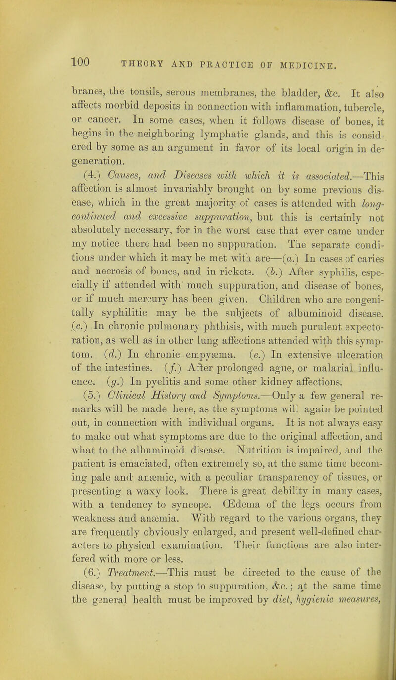 branes, the tonsils, serous membranes, the bladder, &c. It alsq affects morbid deposits in connection with inflammation, tubercle, or cancer. In some cases, when it follows disease of bones, it begins in the neighboring lymphatic glands, and this is consid- ered by some as an argument in favor of its local origin in de- generation. (4.) Causes, and Diseases with which it is associated.—This affection is almost invariably brought on by some previous dis- ease, which in the great majority of cases is attended with long- continued and excessive suppuration, but this is certainly not absolutely necessary, for in the worst case that ever came under my notice there had been no suppuration. The separate condi- tions under which it may be met with are—(a.) In cases of caries and necrosis of bones, and in rickets. (b.) After syphilis, espe- cially if attended with' much suppuration, and disease of bones, or if much mercury has been given. Children who are congeni- tally syphilitic may be the subjects of albuminoid disease, (c.) In chronic pulmonary phthisis, with much purulent expecto- ration, as well as in other lung affections attended with this symp- tom, (d.} In chronic empyema, (e.) In extensive ulceration of the intestines. (/.) After prolonged ague, or malarial influ- ence. (g.~) In pyelitis and some other kidney affections. (5.) Clinical History and Symptoms.—Only a few general re- marks will be made here, as the symptoms will again be pointed out, in connection with individual organs. It is not always easy to make out what symptoms are due to the original affection, and what to the albuminoid disease. Nutrition is impaired, and the patient is emaciated, often extremely so, at the same time becom- ing pale and anaemic, with a peculiar transparency of tissues, or presenting a waxy look. There is great debility in many cases, with a tendency to syncope. (Edema of the legs occurs from weakness and ansemia. With regard to the various organs, they are frequently obviously enlarged, and present well-defined char- acters to physical examination. Their functions are also inter- fered with more or less. (6.) Treatment—This must be directed to the cause of the disease, by putting a stop to suppuration, &c.; at the same time the general health must be improved by diet, hygienic measure-'.