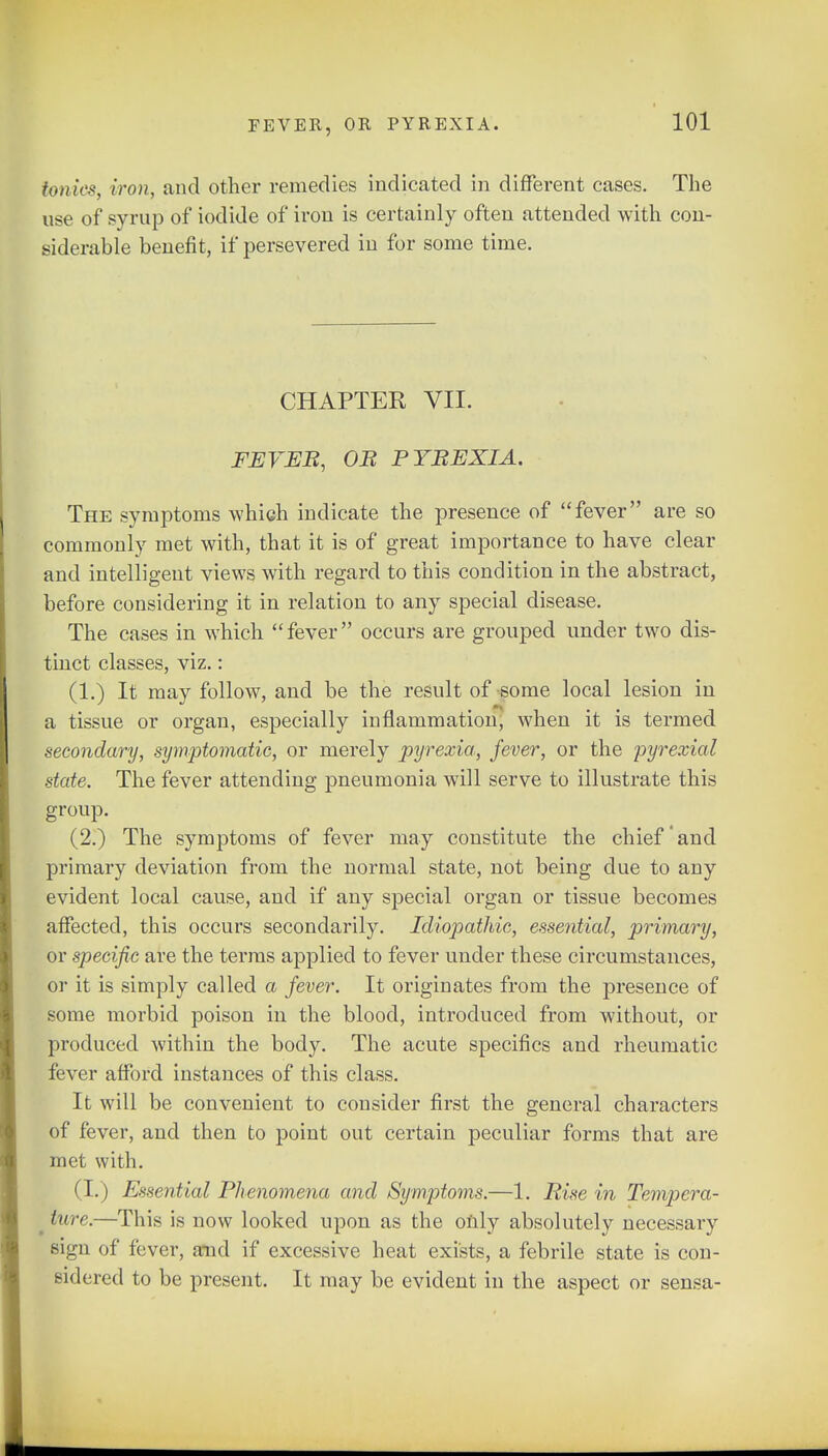 Ionics, iron, and other remedies indicated in different cases. The use of syrup of iodide of iron is certainly often attended with con- siderable benefit, if persevered in for some time. CHAPTER VII. FEVEB, OB PYBEXIA. The symptoms which indicate the presence of fever are so commonly met with, that it is of great importance to have clear and intelligent views with regard to this condition in the abstract, before considering it in relation to any special disease. The cases in which fever occurs are grouped under two dis- tinct classes, viz.: (1.) It may follow, and be the result of some local lesion in a tissue or organ, especially inflammation, when it is termed secondary, symptomatic, or merely pyrexia, fever, or the pyrexial state. The fever attending pneumonia will serve to illustrate this group. (2.) The symptoms of fever may constitute the chief and primary deviation from the normal state, not being due to any evident local cause, and if any special organ or tissue, becomes affected, this occurs secondarily. Idiopathic, essential, primary, or specific are the terms applied to fever under these circumstances, or it is simply called a fever. It originates from the presence of some morbid poison in the blood, introduced from without, or produced within the body. The acute specifics and rheumatic fever afford instances of this class. It will be convenient to consider first the general characters of fever, and then to point out certain peculiar forms that are met with. (I.) Essential Phenomena and Symptoms.—1. Rise in Tempera- ■ hire.—This is now looked upon as the only absolutely necessary sign of fever, and if excessive heat exists, a febrile state is con- sidered to be present. It may be evident in the aspect or sensa-