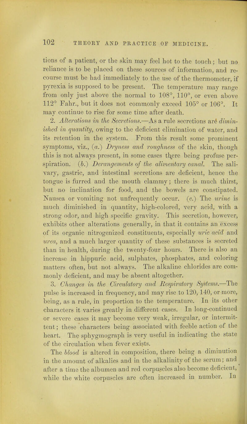 tions of a patient, or the skin may fee] hot to the touch; but no reliance is to be placed on these sources of information, and re- course must be had immediately to the use of the thermometer, if pyrexia is supposed to be present. The temperature may range from only just above the normal to 108°, 110°, or even above 112° Fahr., but it does not commonly exceed 105° or 106°. It may continue to rise for some time after death. 2. Alterations in the Secretions.—As a rule secretions are dimin- ished in quantity, owing to the deficient elimination of water, and its retention in the system. From this result some prominent symptoms, viz., (a.) Dryness and roughness of the skin, though this is not always present, in some cases thjere being profuse per- spiration. (6.) Derangements of the alimentary canal. The sali- vary, gastric, and intestinal secretions are deficient, hence the tongue is furred and the mouth clammy; there is much thirst, but no inclination for food, and the bowels are constipated. Nausea or vomiting not unfrequently occur, (c.) The urine is much diminished in quantity, high-colored, very acid, with a strong odor, and high specific gravity. This secretion, however, exhibits other alterations generally, in that it contains an excess of its organic nitrogenized constituents, especially uric acid and urea, and a much larger quantity of these substances is secreted than in health, during the twenty-four hours. There is also an increase in hippurlc acid, sulphates, phosphates, and coloring matters often, but not always. The alkaline chlorides are com- monly deficient, and may be absent altogether. 3. Changes in the Circulatory and Respiratory Systems.—The jmlse is increased in frequency, and may rise to 120,140, or more, being, as a rule, in proportion to the temperature. In its other characters it varies greatly in different cases. In long-continued or severe cases it may become very weak, irregular, or intermit- tent ; these characters being associated with feeble action of the heart. The sphygmograph is very useful in indicating the state of the circulation when fever exists. The blood is altered in composition, there being a diminution in the amount of alkalies and in the alkalinity of the serum; and after a time the albumen and red corpuscles also become deficient, while the white corpuscles are often increased in number. In