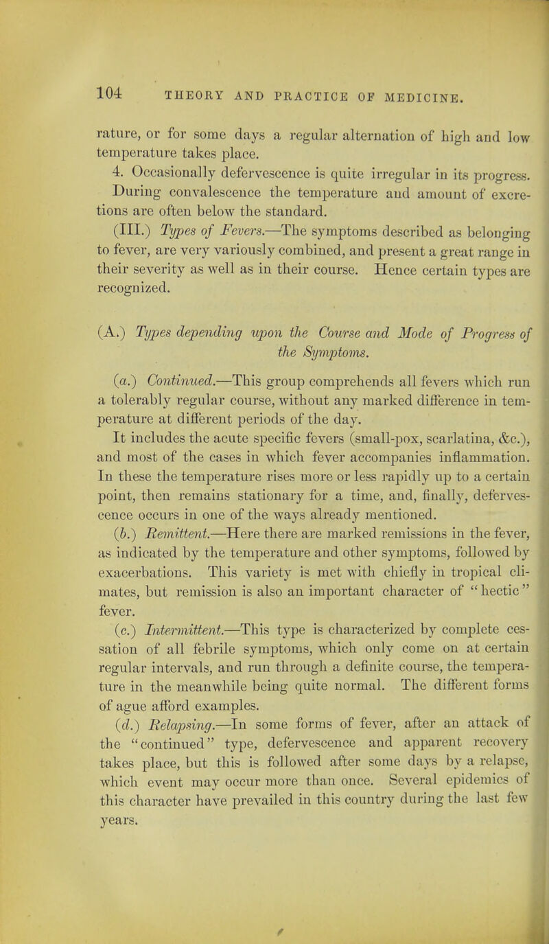 rature, or for some days a regular alternation of high and low temperature takes place. 4. Occasionally defervescence is quite irregular in its progn-. During convalescence the temperature and amount of excre- tions are often below the standard. (III.) Types of Fevers.—The symptoms described as belonging to fever, are very variously combined, and present a great range in their severity as well as in their course. Hence certain types are recognized. (A.) Types depending upon the Course and Mode of Progress of the Symptoms. (a.) Continued.—This group comprehends all fevers which run a tolerably regular course, without any marked difference in tem- perature at different periods of the day. It includes the acute specific fevers (small-pox, scarlatina, &c), and most of the cases in which fever accompanies inflammation. In these the temperature rises more or less rapidly up to a certain point, then remains stationary for a time, and, finally, deferves- cence occurs in one of the ways already mentioned. (b.) Remittent.—Here there are marked remissions in the fever, as indicated by the temperature and other symptoms, followed by exacerbations. This variety is met with chiefly in tropical cli- mates, but remission is also an important character of hectic fever. (c.) Intermittent.—This type is characterized by complete ces- sation of all febrile symptoms, which only come on at certain regular intervals, and run through a definite course, the tempera- ture in the meanwhile being quite normal. The different forms of ague afford examples. (d.) Relapsing.—In some forms of fever, after an attack of the continued type, defervescence and apparent recovery takes place, but this is followed after some days by a relapse, which event may occur more than once. Several epidemics o this character have prevailed in this country during the last fe years. f