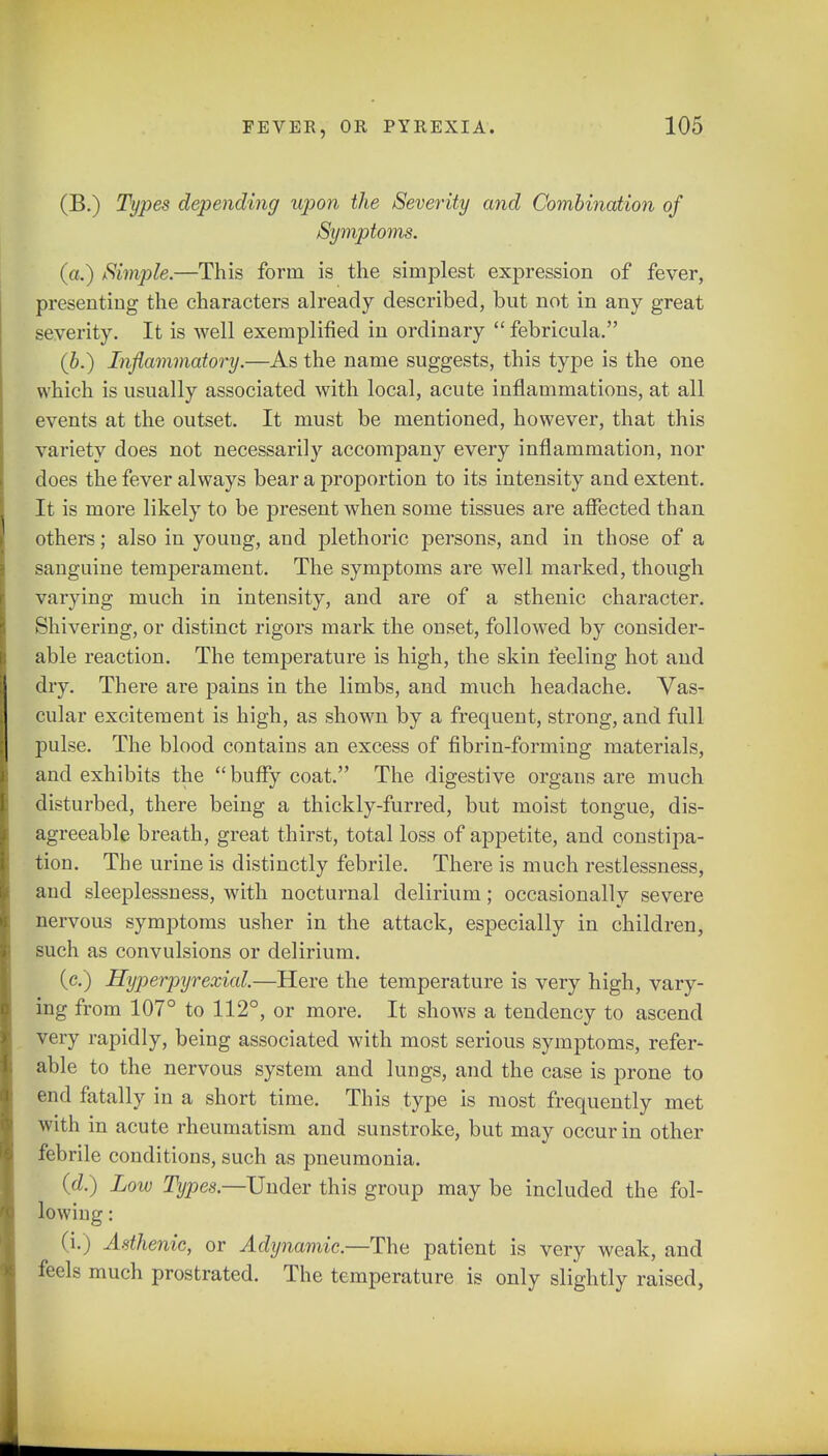 (B.) Types depending upon the Severity and Combination of Symptoms. (a.) Simple.—This form is the simplest expression of fever, presenting the characters already described, but not in any great severity. It is well exemplified in ordinary febricula. (b.) Inflammatory.—As the name suggests, this type is the one which is usually associated with local, acute inflammations, at all events at the outset. It must be mentioned, however, that this variety does not necessarily accompany every inflammation, nor does the fever always bear a proportion to its intensity and extent. It is more likely to be present when some tissues are affected than others; also in youug, and plethoric persons, and in those of a sanguine temperament. The symptoms are well marked, though varying much in intensity, and are of a sthenic character. Shivering, or distinct rigors mark the onset, followed by consider- able reaction. The temperature is high, the skin feeling hot and dry. There are pains in the limbs, and much headache. Vas- cular excitement is high, as shown by a frequent, strong, and full pulse. The blood contains an excess of fibrin-forming materials, and exhibits the buffy coat. The digestive organs are much disturbed, there being a thickly-furred, but moist tongue, dis- agreeable breath, great thirst, total loss of appetite, and constipa- tion. The urine is distinctly febrile. There is much restlessness, and sleeplessness, with nocturnal delirium; occasionally severe nervous symptoms usher in the attack, especially in children, such as convulsions or delirium. (c.) Hyperpyrexia!.—Here the temperature is very high, vary- ing from 107° to 112°, or more. It shows a tendency to ascend very rapidly, being associated with most serious symptoms, refer- able to the nervous system and lungs, and the case is prone to end fatally in a short time. This type is most frequently met with in acute rheumatism and sunstroke, but may occur in other febrile conditions, such as pneumonia. (d.) Low Types—Under this group may be included the fol- (i.) Asthenic, or Adynamic.—The patient is very weak, and feels much prostrated. The temperature is only slightly raised,