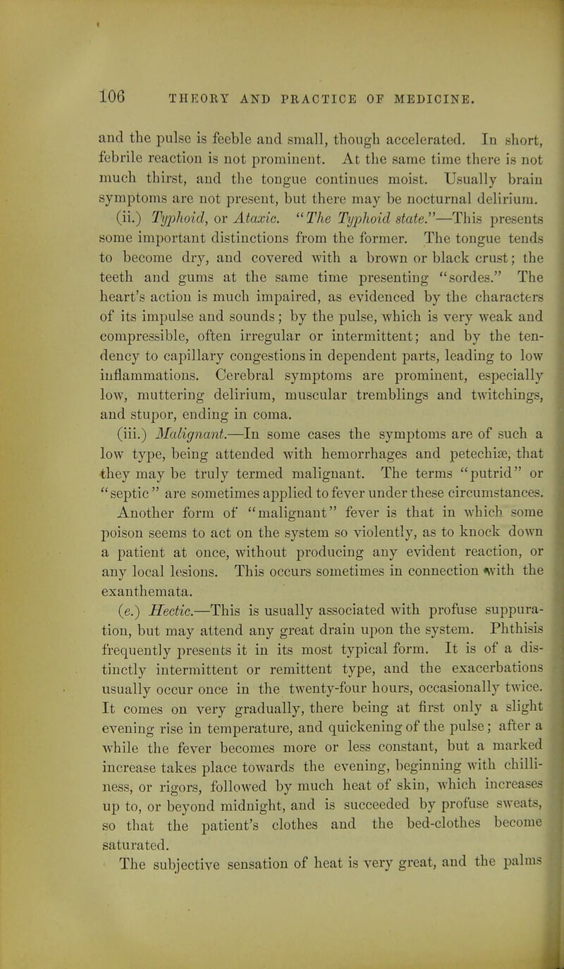 and the pulse is feeble and small, though accelerated. In short, febrile reaction is not prominent. At the same time there is not much thirst, and the tongue continues moist. Usually brain symptoms are not present, but there may be nocturnal delirium. (ii.) Typhoid, or Ataxic. The Tyjihoid state.—This presents some important distinctions from the former. The tongue tends to become dry, and covered with a brown or black crust; the teeth and gums at the same time presenting sordes. The heart's action is much impaired, as evidenced by the characters of its impulse and sounds; by the pulse, which is very weak and compressible, often irregular or intermittent; and by the ten- dency to capillary congestions in dependent parts, leading to low inflammations. Cerebral symptoms are prominent, especially low, muttering delirium, muscular tremblings and twitchings, and stupor, ending in coma. (iii.) Malignant.—In some cases the symptoms are of such a low type, being attended with hemorrhages and petechia, that they may be truly termed malignant. The terms putrid or septic are sometimes applied to fever under these circumstances. Another form of malignant fever is that in which some poison seems to act on the system so violently, as to knock down a patient at once, without producing any evident reaction, or any local lesions. This occurs sometimes in connection with the exanthemata. (e.) Hectic.—This is usually associated with profuse suppura- tion, but may attend any great drain upon the system. Phthisis frequently presents it in its most typical form. It is of a dis- tinctly intermittent or remittent type, and the exacerbation usually occur once in the twenty-four hours, occasionally twice. It comes on very gradually, there being at first only a slight evening rise in temperature, and quickening of the pulse; after a while the fever becomes more or less constant, but a marked increase takes place towards the evening, beginning with chilli- ness, or rigors, followed by much heat of skin, which increases up to, or beyond midnight, and is succeeded by profuse sweats, so that the patient's clothes and the bed-clothes becom saturated. The subjective sensation of heat is very great, and the palm