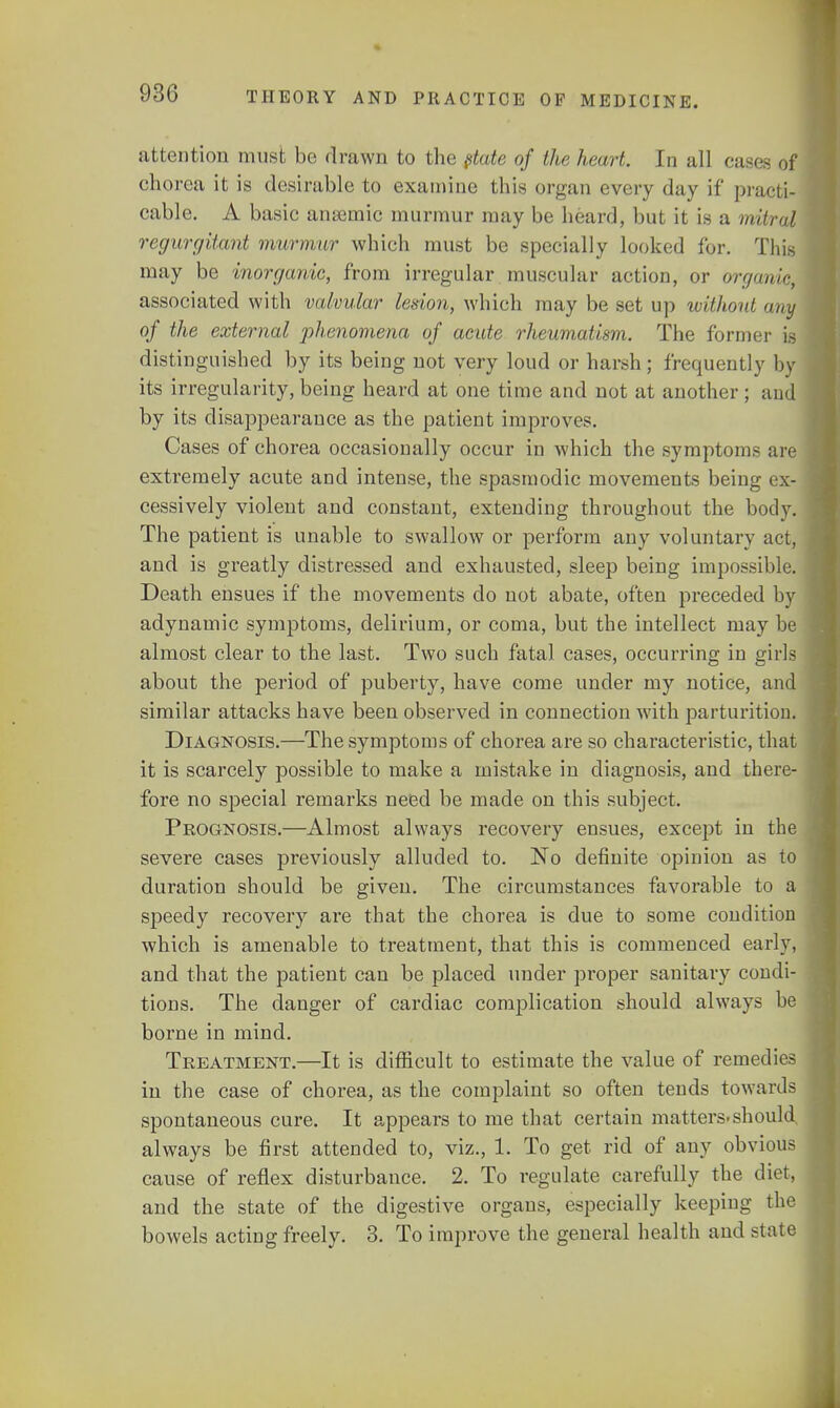 attention must be drawn to the state of the hewrt. In all case- of chorea it is desirable to examine this organ every day if practi- cable. A basic anaemic murmur may be heard, but it is a mitral regurgitant murmur which must be specially looked for. This may be inorganic, from irregular muscular action, or organie, associated with valvular lesion, which may be set up without any of the external phenomena of acute rheumatism. The former is distinguished by its being not very loud or harsh; frequently by its irregularity, being heard at one time and not at another ; and by its disappearance as the patient improves. Cases of chorea occasionally occur in which the symptoms are extremely acute and intense, the spasmodic movements being ex- cessively violent and constant, extending throughout the body. The patient is unable to swallow or perform any voluntary act, and is greatly distressed and exhausted, sleep being impossible. Death ensues if the movements do not abate, often preceded by adynamic symptoms, delirium, or coma, but the intellect may be almost clear to the last. Two such fatal cases, occurring in girls about the period of puberty, have come under my notice, and similar attacks have been observed in connection with parturition. Diagnosis.—The symptoms of chorea are so characteristic, that it is scarcely possible to make a mistake in diagnosis, and there- fore no special remarks need be made on this subject. Prognosis.—Almost always recovery ensues, except in the severe cases previously alluded to. No definite opinion as to duration should be given. The circumstances favorable to a speedy recovery are that the chorea is due to some condition which is amenable to treatment, that this is commenced early, and that the patient can be placed under proper sanitary condi- tions. The danger of cardiac complication should always be borne in mind. Treatment.—It is difficult to estimate the value of remedies in the case of chorea, as the complaint so often tends towards spontaneous cure. It appears to me that certain matters.should, always be first attended to, viz., 1. To get rid of any obvious cause of reflex disturbance. 2. To regulate carefully the diet, and the state of the digestive organs, especially keeping the bowels acting freely. 3. To improve the general health ami statS