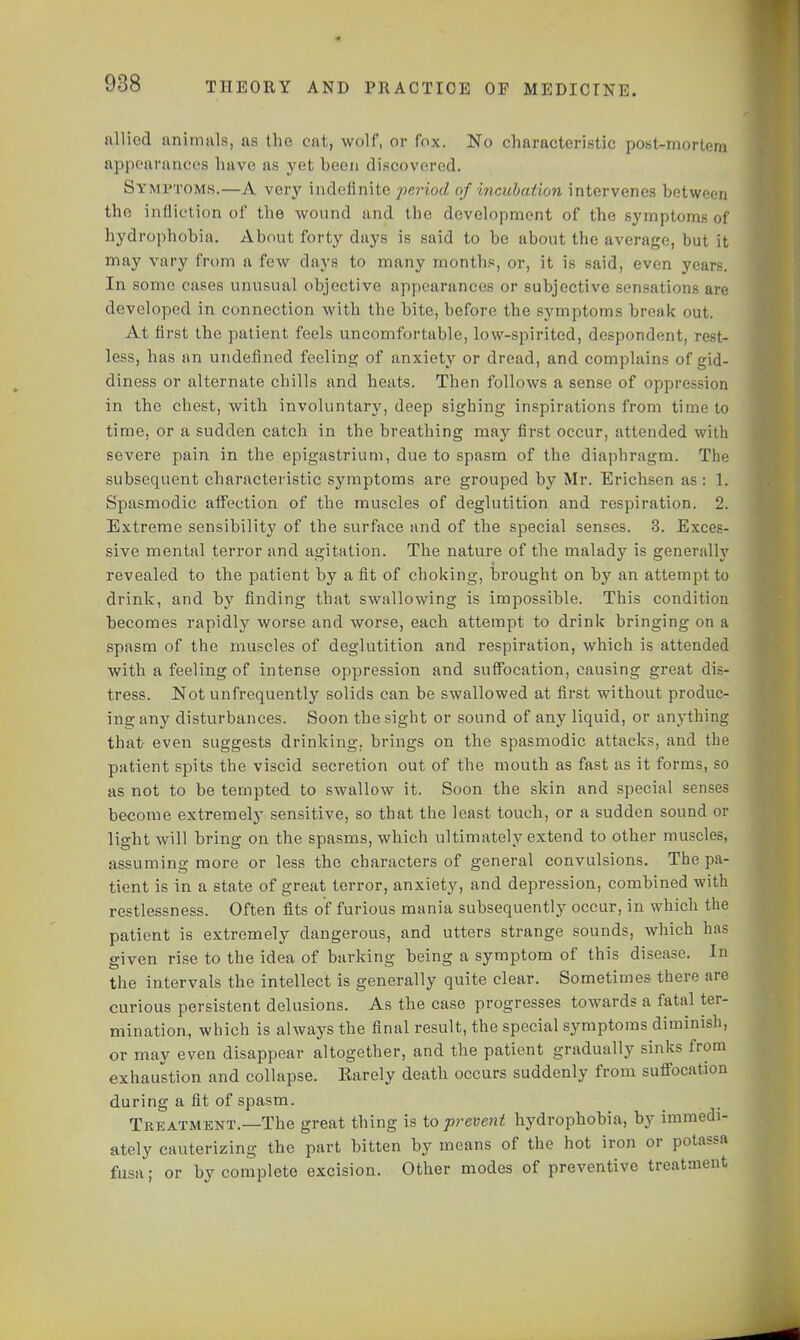 allied animals, as the cat, wolf, or fox. No characteristic post-mortem appearances have as yet been discovered. Symptoms.—A very indefinite period of incubation intervenes between the infliction of the wound and the development of the symptoms of hydrophobia. About forty days is said to be about the average, but it may vary from a few days to many months, or, it is said, even years. In some cases unusual objective appearances or subjective sensations are developed in connection with the bite, before the symptoms break out. At first the patient feels uncomfortable, low-spirited, despondent, rest- less, has an undefined feeling of anxiety or dread, and complains of gid- diness or alternate chills and heats. Then follows a sense of oppression in the chest, with involuntary, deep sighing inspirations from time to time, or a sudden catch in the breathing may first occur, attended with severe pain in the epigastrium, due to spasm of the diaphragm. The subsequent characteristic symptoms are grouped by Mr. Erichsen as : 1. Spasmodic affection of the muscles of deglutition and respiration. 2. Extreme sensibility of the surface and of the special senses. 3. Exces- sive mental terror and agitation. The nature of the malady is generally revealed to the patient by a fit of choking, brought on by an attempt to drink, and by finding that swallowing is impossible. This condition becomes rapidly worse and worse, each attempt to drink bringing on a spasm of the muscles of deglutition and respiration, which is attended with a feeling of intense oppression and suffocation, causing great dis- tress. Not unfrequently solids can be swallowed at first without produc- ing any disturbances. Soon the sight or sound of any liquid, or anything that- even suggests drinking, brings on the spasmodic attacks, and the patient spits the viscid secretion out of the mouth as fast as it forms, so as not to be tempted to swallow it. Soon the skin and special senses become extremely sensitive, so that the least touch, or a sudden sound or light will bring on the spasms, which ultimately extend to other muscles, assuming more or less the characters of general convulsions. The pa- tient is in a state of great terror, anxiety, and depression, combined with restlessness. Often fits of furious mania subsequently occur, in which the patient is extremely dangerous, and utters strange sounds, which has given rise to the idea of barking being a symptom of this disease. In the intervals the intellect is generally quite clear. Sometimes there are curious persistent delusions. As the case progresses towards a fatal ter- mination, which is always the final result, the special symptoms diminish, or may even disappear altogether, and the patient gradually sinks from exhaustion and collapse. Earely death occurs suddenly from suffocation during a fit of spasm. Treatment.—The great thing is to prevent hydrophobia, by immedi- ately cauterizing the part bitten by means of the hot iron or potassa fusa; or by complete excision. Other modes of preventive treatment
