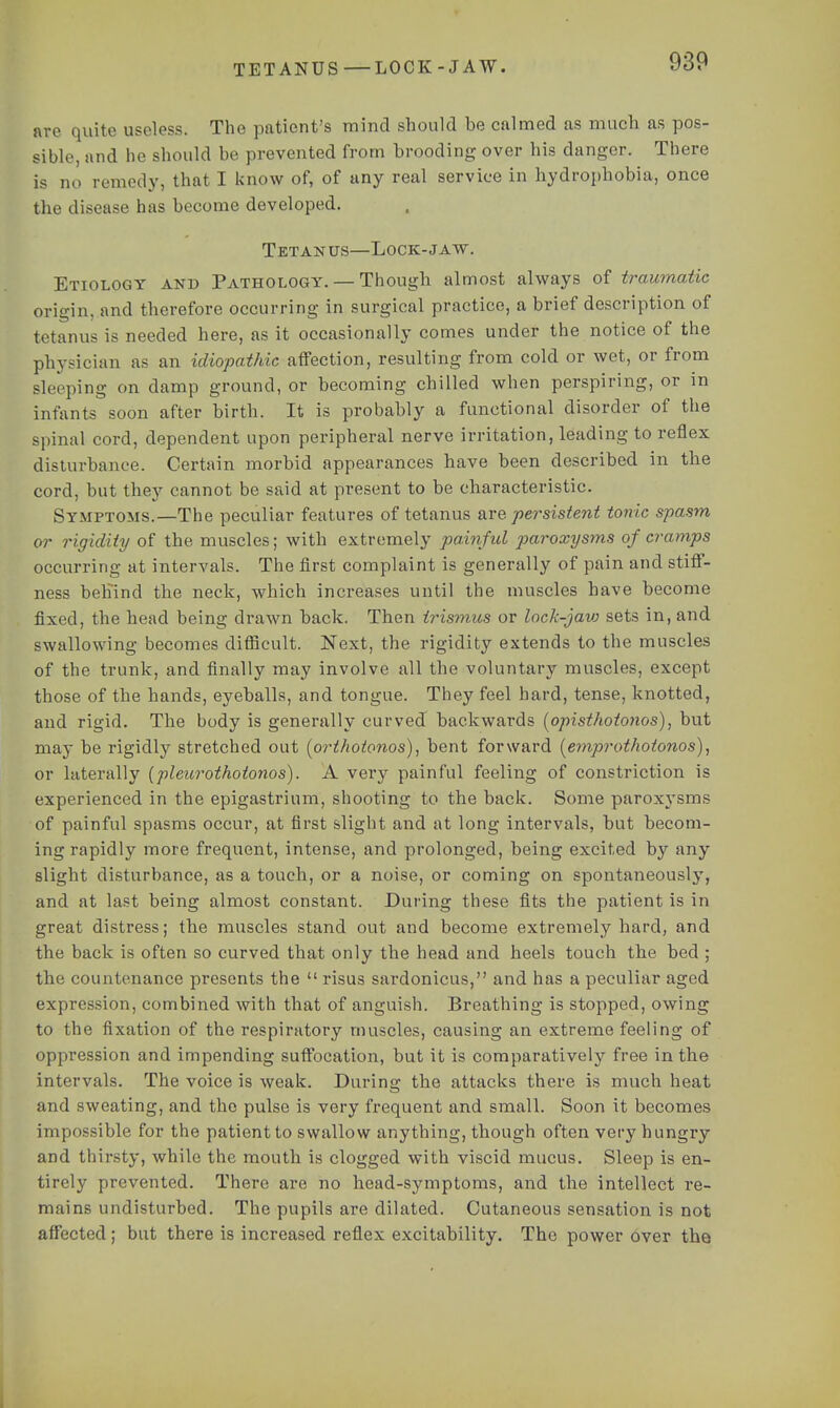 TETANUS —LOCK-JAW. are quite useless. The patient's mind should be calmed as much as pos- sible, and he should be prevented from brooding over his danger. There is no remedy, that I know of, of any real service in hydrophobia, once the disease has become developed. Tetanus—Lock-jaw. Etiology and Pathology. — Though almost always of traumatic origin, and therefore occurring in surgical practice, a brief description of tetanus is needed here, as it occasionally comes under the notice of the physician as an idiopathic affection, resulting from cold or wet, or from sleeping on damp ground, or becoming chilled when perspiring, or in infants soon after birth. It is probably a functional disorder of the spinal cord, dependent upon peripheral nerve irritation, leading to reflex disturbance. Certain morbid appearances have been described in the cord, but they cannot be said at present to be characteristic. Symptoms.—The peculiar features of tetanus are persistent tonic spasm or rigidity of the muscles; with extremely painful paroxysms of cramps occurring at intervals. The first complaint is generally of pain and stiff- ness behind the neck, which increases until the muscles have become fixed, the head being drawn back. Then trismus or lock-javj sets in, and swallowing becomes difficult. Next, the rigidity extends to the muscles of the trunk, and finally may involve all the voluntary muscles, except those of the hands, eyeballs, and tongue. They feel hard, tense, knotted, and rigid. The body is generally curved backwards [opisthotonos)^ but may be rigidly stretched out (orthotonos), bent forward [emprothotonos), or laterally {pleurothotonos). A very painful feeling of constriction is experienced in the epigastrium, shooting to the back. Some paroxysms of painful spasms occur, at first slight and at long intervals, but becom- ing rapidly more frequent, intense, and prolonged, being excited by any slight disturbance, as a touch, or a noise, or coming on spontaneously, and at last being almost constant. During these fits the patient is in great distress; the muscles stand out and become extremely hard, and the back is often so curved that only the head and heels touch the bed ; the countenance presents the risus sardonicus, and has a peculiar aged expression, combined with that of anguish. Breathing is stopped, owing to the fixation of the respiratory muscles, causing an extreme feeling of oppression and impending suffocation, but it is comparatively free in the intervals. The voice is weak. Durine: the attacks there is much heat and sweating, and the pulse is very frequent and small. Soon it becomes impossible for the patient to swallow anything, though often very hungry and thirsty, while the mouth is clogged with viscid mucus. Sleep is en- tirely prevented. There are no head-symptoms, and the intellect re- mains undisturbed. The pupils are dilated. Cutaneous sensation is not affected ; but there is increased reflex excitability. The power over the