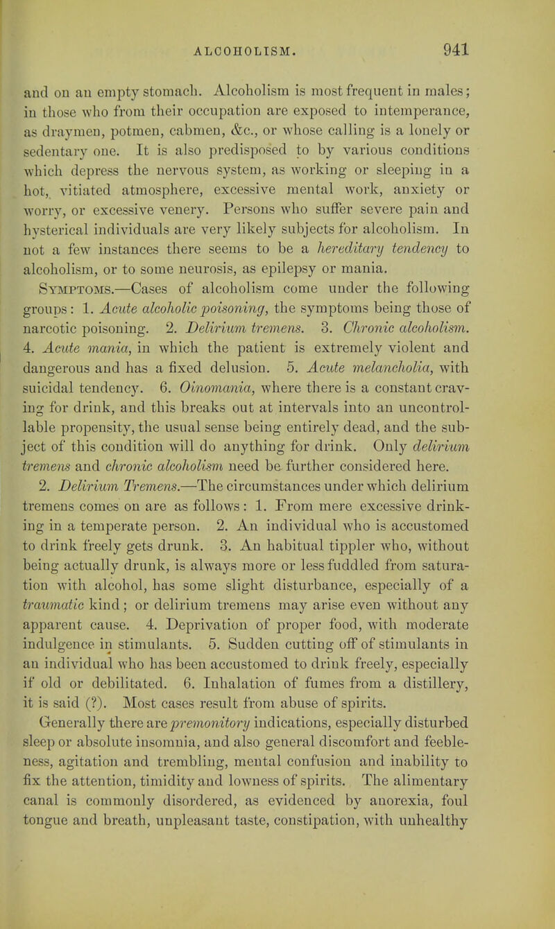 B,nd on an empty stomach. Alcoholism is most frequent in males; in those who from their occupation are exposed to intemperance, as draymen, potmen, cabmen, &c, or whose calling is a lonely or sedentary one. It is also predisposed to by various conditions which depress the nervous system, as working or sleeping in a hot, vitiated atmosphere, excessive mental work, anxiety or worry, or excessive venery. Persons who suffer severe pain and hysterical individuals are very likely subjects for alcoholism. In not a few instances there seems to be a hereditary tendency to alcoholism, or to some neurosis, as epilepsy or mania. Symptoms.—Cases of alcoholism come under the following groups: 1. Acute alcoholic poisoning, the symptoms being those of narcotic poisoning. 2. Delirium tremens. 3. Chronic alcoholism. 4. Acute mania, in which the patient is extremely violent and dangerous and has a fixed delusion. 5. Acute melancholia, with suicidal tendency. 6. Oinomania, where there is a constant crav- ing for drink, and this breaks out at intervals into an uncontrol- lable propensity, the usual sense being entirely dead, and the sub- ject of this condition will do anything for drink. Only delirium tremens and chronic alcoholism need be- further considered here. 2. Delirium Tremens.—The circumstances under which delirium tremens comes on are as follows: 1. From mere excessive drink- ing in a temperate person. 2. An individual who is accustomed to drink freely gets drunk. 3. An habitual tippler who, without being actually drunk, is always more or less fuddled from satura- tion with alcohol, has some slight disturbance, especially of a traumatic kind; or delirium tremens may arise even without any apparent cause. 4. Deprivation of proper food, with moderate indulgence in stimulants. 5. Sudden cutting off of stimulants in an individual who has been accustomed to drink freely, especially if old or debilitated. 6. Inhalation of fumes from a distillery, it is said (?). Most cases result from abuse of spirits. Generally there are premonitory indications, especially disturbed sleep or absolute insomnia, and also general discomfort and feeble- ness, agitation and trembling, mental confusion and inability to fix the attention, timidity and lowness of spirits. The alimentary canal is commonly disordered, as evidenced by anorexia, foul tongue and breath, unpleasant taste, constipation, with unhealthy