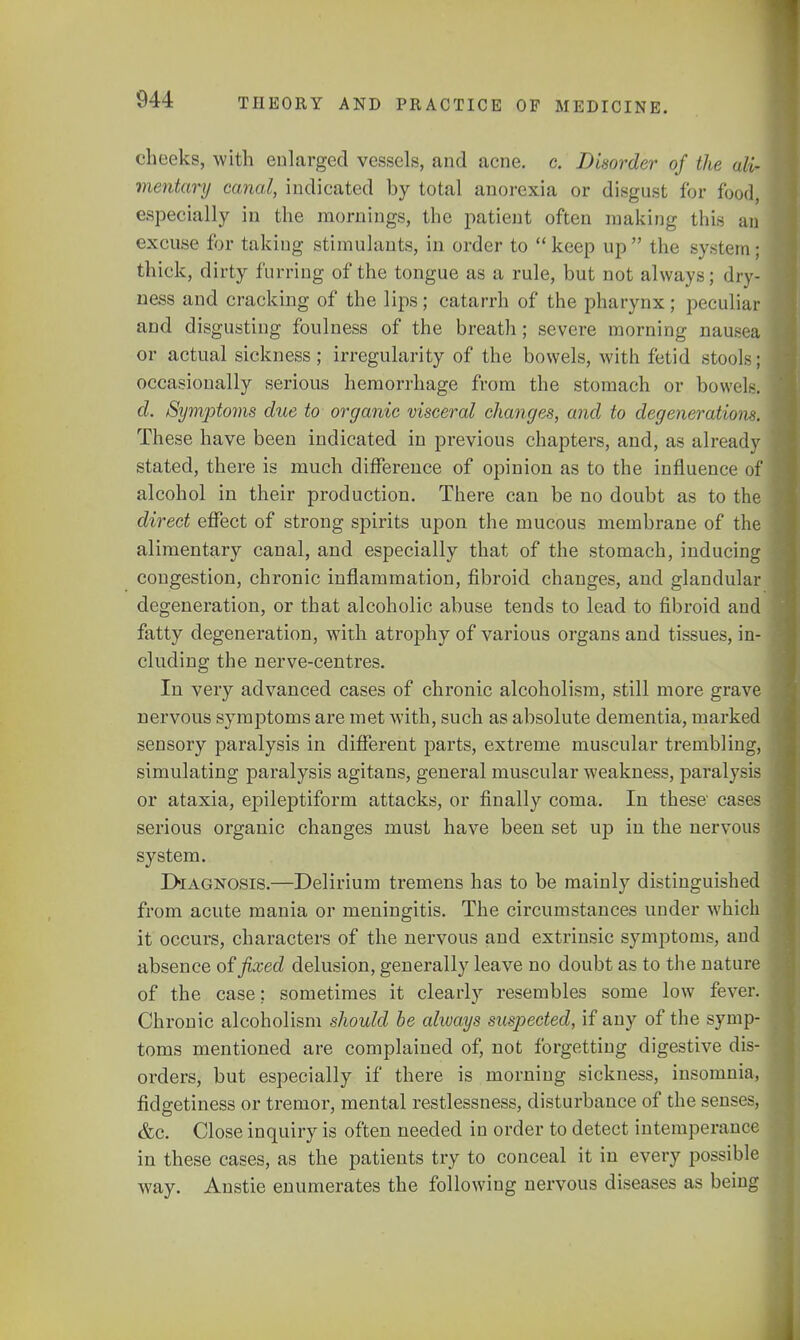 cheeks, with enlarged vessels, and acne. c. Disorder of the ali- mentary canal, indicated by total anorexia or disgust for food, especially in the mornings, the patient often making this an excuse for taking stimulants, in order to keep up the system; thick, dirty furring of the tongue as a rule, but not always; dry- ness and cracking of the lips; catarrh of the pharynx; peculiar and disgusting foulness of the breath; severe morning nausea or actual sickness; irregularity of the bowels, with fetid stools; occasionally serious hemorrhage from the stomach or bowck d. Symptoms due to organic visceral changes, and to degenerate on*. These have been indicated in previous chapters, and, as already stated, there is much difference of opinion as to the influence of alcohol in their production. There can be no doubt as to the direct effect of strong spirits upon the mucous membrane of the alimentary canal, and especially that of the stomach, inducing congestion, chronic inflammation, fibroid changes, and glandular degeneration, or that alcoholic abuse tends to lead to fibroid and fatty degeneration, with atrophy of various organs and tissues, in- cluding the nerve-centres. In very advanced cases of chronic alcoholism, still more grave nervous symptoms are met with, such as absolute dementia, marked sensory paralysis in different parts, extreme muscular trembling, simulating paralysis agitans, general muscular weakness, paralysis or ataxia, epileptiform attacks, or finally coma. In these cases serious organic changes must have been set up in the nervous system. Diagnosis.—Delirium tremens has to be mainly distinguished from acute mania or meningitis. The circumstances under which it occurs, characters of the nervous and extrinsic symptoms, and absence of fixed delusion, generally leave no doubt as to the nature of the case: sometimes it clearly resembles some low fever. Chronic alcoholism should be always suspected, if any of the symp- toms mentioned are complained of, not forgetting digestive dis- orders, but especially if there is morning sickness, insomnia, fidgetiness or tremor, mental restlessness, disturbance of the senses, &c. Close inquiry is often needed in order to detect intemperance in these cases, as the patients try to conceal it in every possible way. Anstie enumerates the following nervous diseases as being
