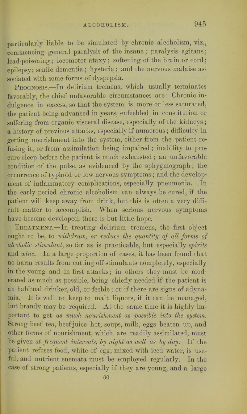 particularly liable to be simulated by chronic alcoholism, viz., commencing general paralysis of the insane; paralysis agitans; lead-poisoning ; locomotor ataxy ; softening of the brain or cord; epilepsy; senile dementia; hysteria; and the nervous malaise as- sociated with some forms of dyspepsia. Prognosis.—In delirium tremens, which usually terminates favorably, the chief unfavorable circumstances are: Chronic in- dulgence in excess, so that the system is more or less saturated, the patient being advanced in years, enfeebled in constitution or suffering from organic visceral disease, especially of the kidneys ; a history of previous attacks, especially if numerous ; difficulty in getting nourishment into the system, either from the patient re- fusing it, or from assimilation being impaired ; inability to pro- cure sleep before the patient is much exhausted; an unfavorable condition of the pulse, as evidenced by the sphygmograph ; the occurrence of typhoid or low nervous symptoms ; and the develop- ment of inflammatory complications, especially pneumonia. In the early period chronic alcoholism can always be cured, if the patient will keep away from drink, but this is often a very diffi- cult matter to accomplish. When serious nervous symptoms have become developed, there is but little hope. Treatment.—In treating delirium tremens, the first object ought to be, to withdraw, or reduce the quantity of all forms of alcoholic stimulant, so far as is practicable, but especially spirits and wine. In a large proportion of cases, it has been found that no harm results from cutting off stimulants completely, especially in the young and in first attacks; in others they must be mod- erated as much as jDossible, being chiefly needed if the patient is an habitual drinker, old, or feeble; or if there are signs of adyna- mia. It is well to keep to malt liquors, if it can be managed, but brandy may be required. At the same time it is highly im- portant to get as much nourishment as possible into the system. Strong beef tea, beef-juice hot, soups, milk, eggs beaten up, and other forms of nourishment, which are readily assimilated, must be given at frequent intervals, by night as well as by day. If the patient refuses food, white of egg, mixed with iced water, is use- ful, and nutrient enemata must be employed regularly. In the case of strong patients, especially if they are young, and a large 60