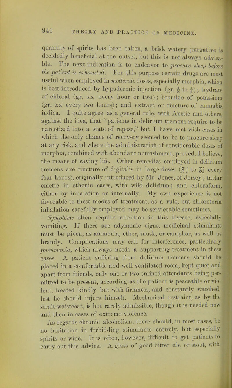 quantity of spirits has been taken, a brisk watery purgative w decidedly beneficial at the outset, but this is not always advisa- ble. The next indication is to endeavor to procure sleep before the patient is exhausted. For this purpose certain drugs are most useful when employed in moderate doses, especially morphia, which is best introduced by hypodermic injection (gr. £ to ^); hydrate of chloral (gr. xx every hour or two) ; bromide of potassium (gr. xx every two hours); and extract or tincture of cannabis indica. I quite agree, as a general rule, with Anstie and others, against the idea, that patients in delirium tremens require to be narcotized into a state of repose, but I have met with cases ia which the only chance of recovery seemed to be to procure sleep at any risk, and where the administration of considerable doses of morphia, combined with abundant nourishment, proved, I believe, the means of saving life. Other remedies employed in delirium tremens are tincture of digitalis in large doses (3ij to § j every four hours), originally introduced by Mr. Jones, of Jersey ; tartar emetic in sthenic cases, with wild delirium; and chloroform, either by inhalation or internally. My own experience is not favorable to these modes of treatment, as a rule, but chloroform inhalation carefully employed may be serviceable sometimes. Symptoms often require attention in this disease, especially vomiting. If there are adynamic signs, medicinal stimulants must be given, as ammonia, ether, musk, or camphor, as well as brandy. Complications may call for interference, particularly jmeumonia, which always needs a supporting treatment in these cases. A patient suffering from delirium tremens should be placed in a comfortable and well-ventilated room, kept quiet and apart from friends, only one or two trained attendants being per- mitted to be present, according as the patient is peaceable or vio- lent, treated kindly but with firmness, and constantly watched, lest he should injure himself. Mechanical restraint, as by the strait-waistcoat, is but rarely admissible, though it is needed now and then in cases of extreme violence. As regards chronic alcoholism, there should, in most cases, be no hesitation in forbidding stimulants entirely, but especially spirits or wine. It is often, however, difficult to get patients to carry out this advice. A glass of good bitter ale or stout, with