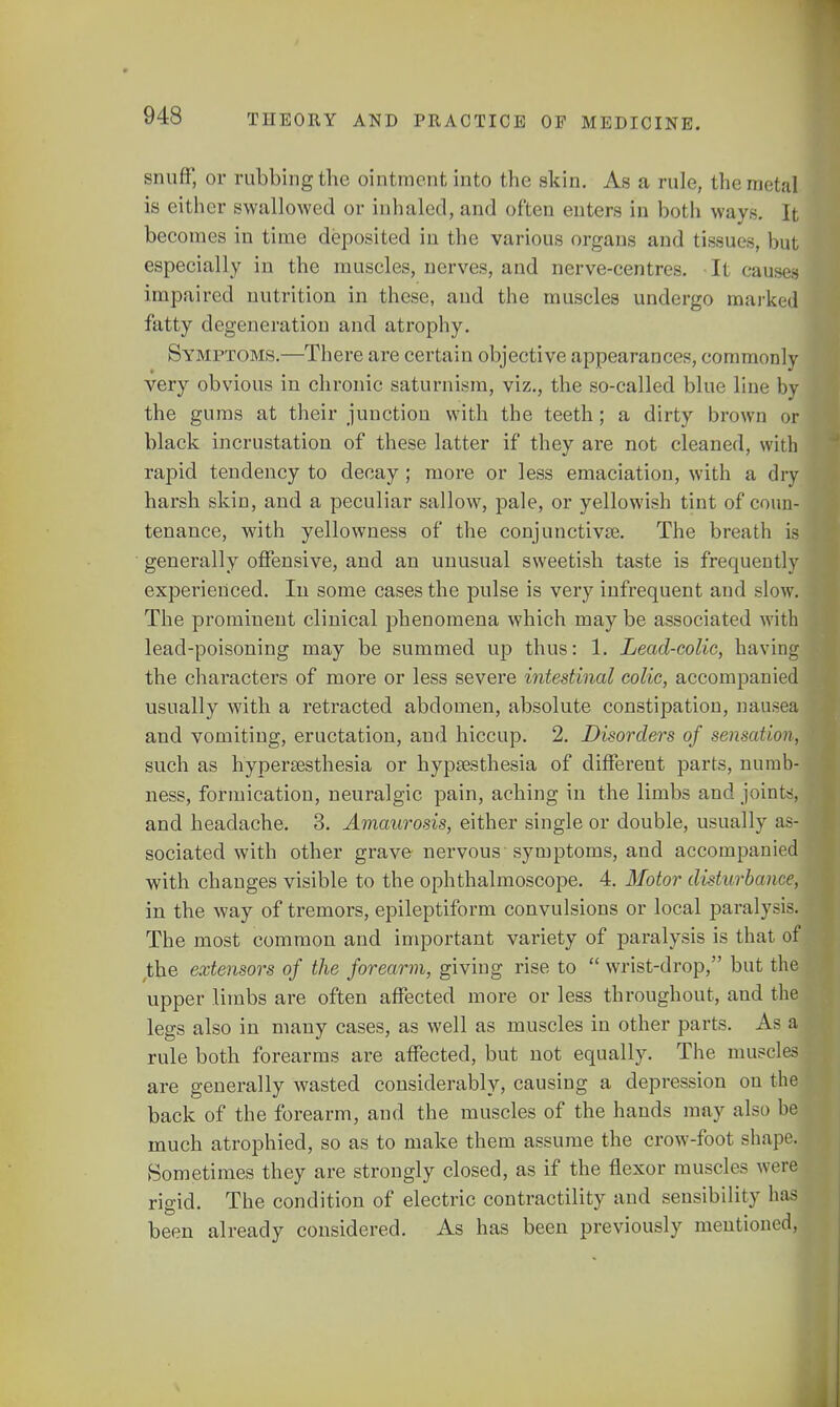 snuff, or rubbing the ointment into the skin. As a rule, the metal is either swallowed or inhaled, and often enters in both ways. It becomes in time deposited in the various organs and tissues, hut especially in the muscles, nerves, and nerve-centres. It causes impaired nutrition in these, and the muscles undergo marked fatty degeneration and atrophy. Symptoms.—There are certain objective appearances, commonly very obvious in chronic saturnism, viz., the so-called blue line by the gums at their junction with the teeth; a dirty brown or black incrustation of these latter if they are not cleaned, with rapid tendency to decay; more or less emaciation, with a dry harsh skin, and a peculiar sallow, pale, or yellowish tint of coun- tenance, with yellowness of the conjunctiva?. The breath is generally offensive, and an unusual sweetish taste is frequently experienced. In some cases the pulse is very infrequent and slow. The prominent clinical phenomena which may be associated with lead-poisoning may be summed up thus: 1. Lead-colic, having the characters of more or less severe intestinal colic, accompanied usually with a retracted abdomen, absolute constipation, nausea and vomiting, eructation, and hiccup. 2. Disorders of sensation, such as hyperesthesia or hypresthesia of different parts, numb- ness, formication, neuralgic pain, aching in the limbs and joint;!, and headache. 3. Amaurosis, either single or double, usually as- sociated with other grave nervous symptoms, and accompanied with changes visible to the ophthalmoscope. 4. Motor disturbance, in the way of tremors, epileptiform convulsions or local paralysis. The most common and important variety of paralysis is that of ,the extensors of the forearm, giving rise to wrist-drop, but the upper limbs are often affected more or less throughout, and the legs also in many cases, as well as muscles in other parts. As a rule both forearms are affected, but not equally. The muscles are generally wasted considerably, causing a depression on the back of the forearm, and the muscles of the hands may also be much atrophied, so as to make them assume the crow-foot shape. Sometimes they are strongly closed, as if the flexor muscles were rigid. The condition of electric contractility and sensibility has been already considered. As has been previously mentioned,