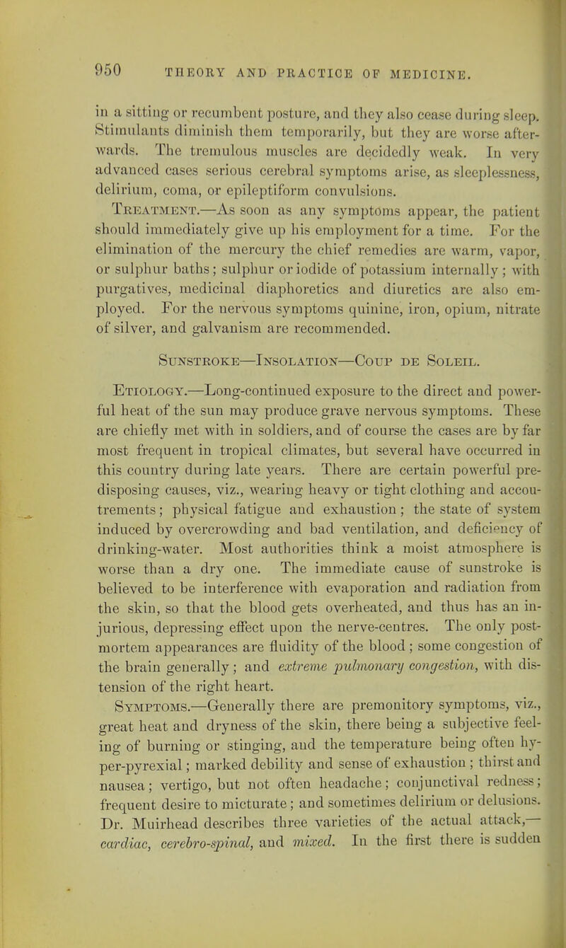 in a sitting or recumbent posture, and they also cease during sleep, Stimulants diminish them temporarily, but they are worse after- wards. The tremulous muscles are decidedly weak. In very advanced cases serious cerebral symptoms arise, as sleeplessness, delirium, coma, or epileptiform convulsions. Treatment.—As soon as any symptoms appear, the patient should immediately give up his employment for a time. For the elimination of the mercury the chief remedies are warm, vapor, or sulphur baths; sulphur or iodide of potassium internally ; with purgatives, medicinal diaphoretics and diuretics are also em- ployed. For the nervous symptoms quinine, iron, opium, nitrate of silver, and galvanism are recommended. Sunstroke—Insolation—Coup de Soleil. Etiology.—Long-continued exposure to the direct and power- ful heat of the sun may produce grave nervous symptoms. These are chiefly met with in soldiers, and of course the cases are by far most frequent in tropical climates, but several have occurred in this country during late years. There are certain powerful pre- disposing causes, viz., wearing heavy or tight clothing and accou- trements ; physical fatigue and exhaustion ; the state of system induced by overcrowding and bad ventilation, and deficiency of drinking-water. Most authorities think a moist atmosphere is worse than a dry one. The immediate cause of sunstroke is believed to be interference with evaporation and radiation from the skin, so that the blood gets overheated, and thus has an in- jurious, depressing effect upon the nerve-centres. The only post- mortem appearances are fluidity of the blood ; some congestion of the brain generally; and extreme pulmonary congestion, with dis- tension of the right heart. Symptoms.—Generally there are premonitory symptoms, viz., great heat and dryness of the skin, there being a subjective feel- ing of burning or stinging, and the temperature being often hy- per-pyrexial; marked debility and sense of exhaustion ; thirst and nausea; vertigo, but not often headache; conjunctival rednoss: frequent desire to micturate; and sometimes delirium or delusions. Dr. Muirhead describes three varieties of the actual attack- cardiac, cerebrospinal, and mixed. In the first there is sudden