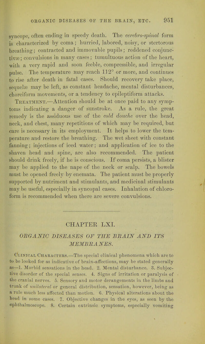 syncope, often ending in speedy death. The cerebrospinal form is characterized by coma; hurried, labored, noisy, or stertorous breathing; contracted and immovable pupils; reddened conjunc- tiva1; convulsions in many cases; tumultuous action of the heart, with a very rapid and soon feeble, compressible, and irregular pulse. The temperature may reach 112° or more, and continues to rise after death in fatal cases. Should recovery take place, sequela? may be left, as constant headache, mental disturbances, choreiform movements, or a tendency to epileptiform attacks. Treatment.—Attention should be at once paid to any symp- toms indicating a danger of sunstroke. As a rule, the great remedy is the assiduous use of the cold douche over the head, neck, and chest, many repetitions of which may be required, but care is necessary in its employment. It helps to lower the tem- perature and restore the breathing. The wet sheet with constant fanning; injections of iced water; and application of ice to the shaven head and spine, are also recommended. The patient should drink freely, if he is conscious. If coma persists, a blister may be applied to the nape of the neck or scalp. The bowels must be opened freely by enemata. The patient must be properly supported by nutriment and stimulants, and medicinal stimulants may be useful, especially in syncopal cases. Inhalation of chloro- form is recommended when there are severe convulsions. CHAPTER LXI. OB Q A NIC DISEASES OF THE BBAIN AND ITS MEMBBANES. Clinical Characters.—The special clinical phenomena which are to to he looked for as indicative of brain-affections, may be stated generally as—1. Morbid sensations in the head. 2. Mental disturbance. 3. Subjec- tive disorder of the special senses. 4. Signs of irritation or paralysis of the cranial nerves. 5. Sensory and motor derangements in the limbs and trunk of unilateral or general distribution, sensation, however, being as a rule much less affected than motion. 6. Physical alterations about the head in some cases. 7. Objective changes in the eyes, as seen by the ophthalmoscope. 8. Certain extrinsic symptoms, especially vomiting