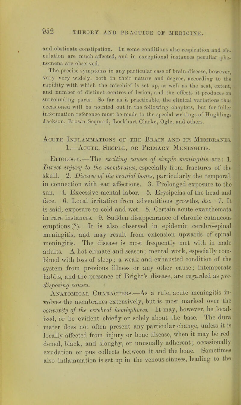 and obstinate constipation. In some conditions also respiration and cir- culation are much affected, and in exceptional instances peculiar phe- nomena are observed. The precise symptoms in any particular case of brain-disease, however, vary very widely, both in their nature and degree, according- to the rapidity with which the mischief is set up, as well as the seat, extent, and number of distinct centres of lesion, and the effects it produces on surrounding parts. So far as is practicable, the clinical variations thus occasioned will be pointed out in the following chapters, but for fuller information reference must be made to the special writings of Hughlings Jackson, Brown-Sequard, Lockhart Clarke, Ogle, and others. Acute Inflammations of the Brain and its Membranes, 1.—Acute, Simple, or Primary Meningitis. Etiology.—The exciting causes of simple meningitis are: 1. Direct injury to the membranes, especially from fractures of the skull. 2. Disease of the cranial bones, particularly the temporal, in connection with ear affections. 3. Prolonged exposure to the sun. 4. Excessive mental labor. 5. Erysipelas of the head and face. 6. Local irritation from adventitious growths, &c. 7. It is said, exposure to cold and wet. 8. Certain acute exanthemata in rare instances. 9. Sudden disappearance of chronic cutaneous eruptions (?). It is also observed in epidemic cerebrospinal meningitis, and may result from extension upwards of spinal meningitis. The disease is most frequently met with in male adults. A hot climate and season; mental work, especially com- bined with loss of sleep; a weak and exhausted condition of the system from previous illness or any other cause; intemperate habits, and the presence of Bright's disease, are regarded as pre- disposing causes. Anatomical Characters.—As a rule, acute meningitis in- volves the membranes extensively, but is most marked over the convexity of the cerebral hemispheres. It may, however, be local- ized, or be evident chiefly or solely about the base. The dura mater does not often present any particular change, unless it is locally affected from injury or bone disease, when it may be red- dened, black, and sloughy, or unusually adherent; occasionally exudation or pus collects between it and the bone. Sometimes also inflammation is set up in the venous sinuses, leading to the