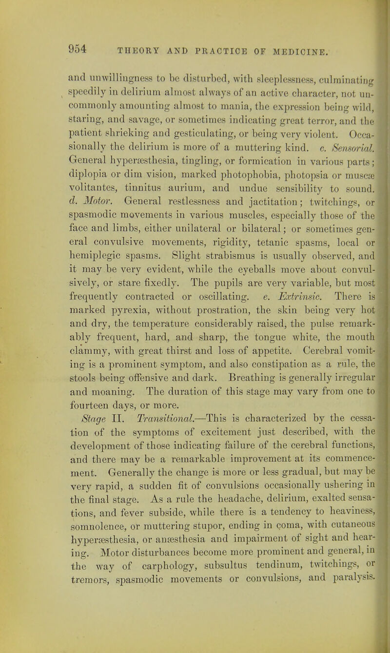 and unwillingness to be disturbed, with sleeplessness, culminating ( speedily in delirium almost always of an active character, not un- commonly amounting almost to mania, the expression being wild, staring, and savage, or sometimes indicating great terror, and the patient shrieking and gesticulating, or being very violent. Occa- sionally the delirium is more of a muttering kind. c. Sensorial; General hyperesthesia, tingling, or formication in various parts; diplopia or dim vision, marked photophobia, photopsia or muscse volitantes, tinnitus aurium, and undue sensibility to sound. d. Motor. General restlessness and jactitation ; twitchings, or spasmodic movements in various muscles, especially those of the face and limbs, either unilateral or bilateral; or sometimes gen- eral convulsive movements, rigidity, tetanic spasms, local or hemiplegic spasms. Slight strabismus is usually observed, and it may . be very evident, while the eyeballs move about convul- sively, or stare fixedly. The pupils are very variable, but most frequently contracted or oscillating, e. Extrinsic. There is marked pyrexia, without prostration, the skin being very hot and dry, the temperature considerably raised, the pulse remark- ably frequent, hard, and sharp, the tongue white, the mouth clammy, with great thirst and loss of appetite. Cerebral vomit- ing is a prominent symptom, and also constipation as a rule, the stools being offensive and dark. Breathing is generally irregular and moaning. The duration of this stage may vary from one to fourteen days, or more. Stage II. Transitional.—This is characterized by the cessa- tion of the symptoms of excitement just described, with the development of those indicating failure of the cerebral functions, and there may be a remarkable improvement at its commence- ment. Generally the change is more or less gradual, but may be very rapid, a sudden fit of convulsions occasionally ushering in the final stage. As a rule the headache, delirium, exalted sensa- tions, and fever subside, while there is a tendency to heaviness, somnolence, or muttering stupor, ending in coma, with cutaneous hyperesthesia, or anaesthesia and impairment of sight and hear- ing. Motor disturbances become more prominent and general, in the way of carphology, subsultus tendinum, twitchings, or tremors, spasmodic movements or convulsions, and paralysis.