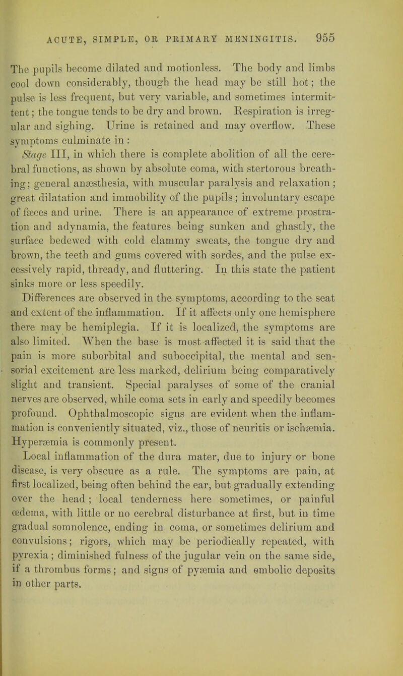 The pupils become dilated and motionless. The body and limbs cool down considerably, though the head maybe still hot; the pulse is less frequent, but very variable, and sometimes intermit- tent ; the tougue tends to be dry and brown. Respiration is irreg- ular and sighing. Urine is retained and may overflow. These symptoms culminate in : Stage III, in which there is complete abolition of all the cere- bral functions, as shown by absolute coma, with stertorous breath- ing; general anaesthesia, with muscular paralysis and relaxation; great dilatation and immobility of the pupils; involuntary escape of faeces and urine. There is an appearance of extreme prostra- tion and adynamia, the features being sunken and ghastly, the surface bedewed with cold clammy sweats, the tongue dry and brown, the teeth and gums covered with sordes, and the pulse ex- cessively rapid, thready, and fluttering. In this state the patient sinks more or less speedily. Differences are observed in the symptoms, according to the seat and extent of the inflammation. If it affects only one hemisphere there may be hemiplegia. If it is localized, the symptoms are also limited. When the base is most affected it is said that the pain is more suborbital and suboccipital, the mental and sen- sorial excitement are less marked, delirium being comparatively slight and transient. Special paralyses of some of the cranial nerves are observed, while coma sets in early and speedily becomes profound. Ophthalmoscopic signs are evident when the inflam- mation is conveniently situated, viz., those of neuritis or ischsernia. Hyperemia is commonly present. Local inflammation of the dura mater, due to injury or bone disease, is very obscure as a rule. The symptoms are pain, at first localized, being often behind the ear, but gradually extending over the head ; local tenderness here sometimes, or painful oedema, with little or no cerebral disturbance at first, but in time gradual somnolence, ending in coma, or sometimes delirium and convulsions; rigors, which may be periodically repeated, with pyrexia; diminished fulness of the jugular vein on the same side, if a thrombus forms; and signs of pyaemia and embolic deposits in other parts.