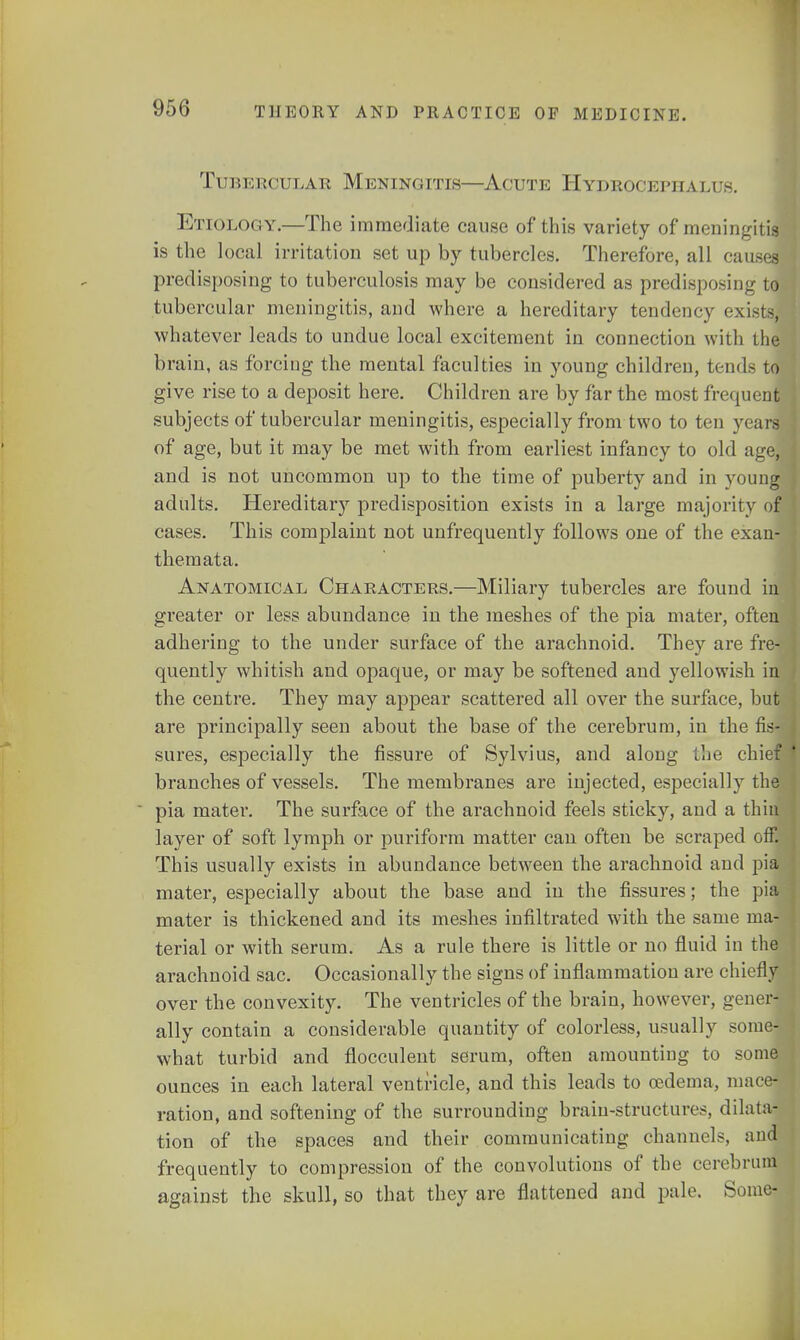 Tubercular Meningitis—Acute Hydrocephalus. Etiology.—The immediate cause of this variety of meningitis is the local irritation set up by tubercles. Therefore, all causes predisposing to tuberculosis may be considered as predisposing to tubercular meningitis, and where a hereditary tendency exists, whatever leads to undue local excitement in connection with the brain, as forciug the mental faculties in young children, tends to give rise to a deposit here. Children are by far the most frequent subjects of tubercular meningitis, especially from two to ten years of age, but it may be met with from earliest infancy to old age, and is not uncommon up to the time of puberty and in voung adults. Hereditary predisposition exists in a large majority of cases. This complaint not unfrequently follows one of the exan- themata. Anatomical Characters.—Miliary tubercles are found in greater or less abundance in the meshes of the pia mater, often adhering to the under surface of the arachnoid. They are fre- quently whitish and opaque, or may be softened and yellowish in ] the centre. They may appear scattered all over the surface, but are principally seen about the base of the cerebrum, in the fis- j sures, especially the fissure of Sylvius, and along the chief ' branches of vessels. The membranes are injected, especially the pia mater. The surface of the arachnoid feels sticky, and a thin layer of soft lymph or puriform matter can often be scraped off. This usually exists in abundance between the arachnoid and pia mater, especially about the base and in the fissures; the pia mater is thickened and its meshes infiltrated with the same ma- terial or with serum. As a rule there is little or no fluid in the arachnoid sac. Occasionally the signs of inflammation are chiefly over the convexity. The ventricles of the brain, however, gener- ally contain a considerable quantity of colorless, usually some- what turbid and flocculent serum, often amounting to some ounces in each lateral ventricle, and this leads to oedema, mace- ration, and softening of the surrounding brain-structures, dilata- tion of the spaces and their communicating channels, and frequently to compression of the convolutions of the cerebrum against the skull, so that they are flattened and pale. Some-