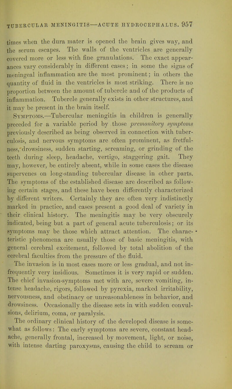 times when the dura mater is opened the brain gives way, and the serum escapes. The walls of the ventricles are generally covered more or less with fine granulations. The exact appear- ances vary considerably in different cases; in some the signs of meningeal inflammation are the most prominent; in others the quantity of fluid in the ventricles is most striking. There is no proportion between the amount of tubercle and of the products of inflammation. Tubercle generally exists in other structures, and it may be present in the brain itself. Symptoms.—Tubercular meningitis in children is generally preceded for a variable period by those premonitory symptoms previously described as being observed in connection with tuber- culosis, and nervous symptoms are often prominent, as fretful- ness,'drowsiness, sudden starting, screaming, or grinding of the teeth during sleep, headache, vertigo, staggering gait. They may, however, be entirely absent, while in some cases the disease supervenes on long-standing tubercular disease in other parts. The symptoms of the established disease are described as follow- ing certain stages, and these have been differently characterized by different writers. Certainly they are often very indistinctly marked in practice, and cases present a good deal of variety in their clinical history. The meningitis may be very obscurely indicated, being but a part of general acute tuberculosis; or its symptoms may be those which attract attention. The charac- • teristic phenomena are usually those of basic meningitis, with general cerebral excitement, followed by total abolition of the cerebral faculties from the pressure of the fluid. The invasion is in most cases more or less gradual, and not in- frequently very insidious. Sometimes it is very rapid or sudden. The chief invasion-symptoms met with are, severe vomiting, in- tense headache, rigors, followed by pyrexia, marked irritability, nervousness, and obstinacy or unreasonableness in behavior, and drowsiness. Occasionally the disease sets in with sudden convul- sions, delirium, coma, or paralysis. The ordinary clinical history of the developed disease is some- what as follows: The early symptoms are severe, constant head- ache, generally frontal, increased by movement, light, or noise, with intense darting paroxysms, causing the child to scream or