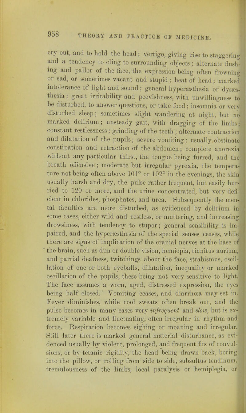 cry out, and to hold the head ; vertigo, giving rise to staggering and a tendency to cling to surrounding objects; alternate flush! ing and pallor of the face, the expression being often frowning or sad, or sometimes vacant and stupid; heat of head; marked intolerance of light and sound; general hyperesthesia or dyses- thesia; great irritability and peevishness, with unwillingness to be disturbed, to answer questions, or take food ; insomnia or very disturbed sleep; sometimes slight wandering at night, but no marked delirium; unsteady gait, with dragging of the limbs; constant restlessness; grinding of the teeth ; alternate contraction and dilatation of the pupils; severe vomiting; usually obstinate constipation and retraction of the abdomen; complete anorexia without any particular thirst, the tongue being furred, and the breath offensive ; moderate but irregular pyrexia, the tempera- ture not being often above 101° or 102° in the evenings, the skin usually harsh and dry, the pulse rather frequent, but easily hur- ried to 120 or more, and the urine concentrated, but very defi- cient in chlorides, phosphates, and urea. Subsequently the men- tal faculties are more disturbed, as evidenced by delirium in some cases, either wild and restless, or muttering, and increasing drowsiness, with tendency to stupor; general sensibility is im- paired, and the hyperesthesia of the special senses ceases, while, there are signs of implication of the cranial nerves at the base of 1 the brain, such as dim or double vision, hemiopia, tinnitus aurium, and partial deafness, twitchings about the face, strabismus, oscil- lation of one or both eyeballs, dilatation, inequality or marked oscillation of the pupils, these being. not very sensitive to light. The face assumes a worn, aged, distressed expression, the eyes being half closed. Vomiting ceases, and diarrhoea may set in. Fever diminishes, while cool sweats often break out, and the pulse becomes in many cases very infrequent and slow, but is ex- tremely variable and fluctuating, often irregular in rhythm and force. Respiration becomes sighing or moaning and irregular. Still later there is marked general material disturbance, as evi- denced usually by violent, prolonged, and frequent fits of convul- sions, or by tetanic rigidity, the head being drawn back, boring into the pillow, or rolling from side to side, subsultus tendinum, tremulousness of the limbs, local paralysis or hemiplegia, or