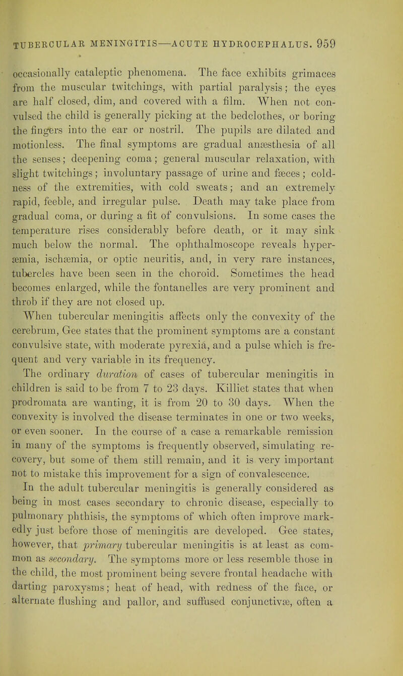 occasionally cataleptic phenomena. The face exhibits grimaces from the muscular twitchings, with partial paralysis; the eyes are half closed, dim, and covered with a film. When not con- vulsed the child is generally picking at the bedclothes, or boring the fingers iuto the ear or nostril. The pupils are dilated and motionless. The final symptoms are gradual anaesthesia of all the senses; deepening coma; general muscular relaxation, with slight twitchings; involuntary passage of urine and fasces ; cold- ness of the extremities, with cold sweats; and an extremely rapid, feeble, and irregular pulse. Death may take place from gradual coma, or during a fit of convulsions. In some cases the temperature rises considerably before death, or it may sink much below the normal. The ophthalmoscope reveals hyper- emia, ischsemia, or optic neuritis, and, in very rare instances, tubercles have been seen in the choroid. Sometimes the head becomes enlarged, while the fontanelles are very prominent and throb if they are not closed up. When tubercular meningitis affects only the convexity of the cerebrum, Gee states that the prominent symptoms are a constant convulsive state, with moderate pyrexia, and a pulse which is fre- quent and very variable in its frequency. The ordinary duration of cases of tubercular meningitis in children is said to be from 7 to 23 days. Killiet states that when prodromata are wanting, it is from 20 to 30 days. When the convexity is involved the disease terminates in one or two weeks, or even sooner. In the course of a case a remarkable remission in many of the symptoms is frequently observed, simulating re- covery, but some of them still remain, and it is very important not to mistake this improvement for a sign of convalescence. In the adult tubercular meningitis is generally considered as being in most cases secondary to chronic disease, especially to pulmonary phthisis, the symptoms of which often improve mark- edly just before those of meningitis are developed. Gee states, however, that primary tubercular meningitis is at least as com- mon as secondary. The symptoms more or less resemble those in the child, the most prominent being severe frontal headache with darting paroxysms; heat of head, with redness of the face, or alternate flushing and pallor, and suffused conjunctivae, often a