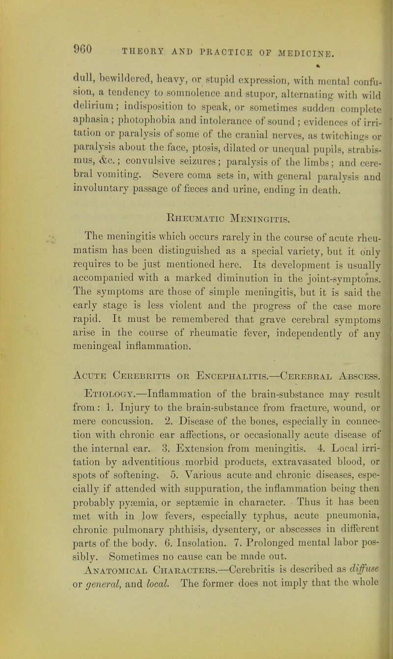 dull, bewildered, heavy, or stupid expression, with mental confu- sion, a tendency to somnolence and stupor, alternating with wild delirium ; indisposition to speak, or sometimes sudden complete aphasia ; photophobia and intolerance of sound ; evidences of irri- tation or paralysis of some of the cranial nerves, as twitcfeings or paralysis about the face, ptosis, dilated or unequal pupils, strabis- mus, &c.; convulsive seizures; paralysis of the limbs; and cere- bral vomiting. Severe coma sets in, with general paralysis and involuntary passage of fseces and urine, ending in death. Eheumatic Meningitis. The meningitis which occurs rarely in the course of acute rheu- matism has been distinguished as a special variety, but it only requires to be just mentioned here. Its development is usually accompanied with a marked diminution in the joint-symptoms. The symptoms are those of simple meningitis, but it is said the early stage is less violent and the progress of the case more rapid. It must be remembered that grave cerebral symptoms arise in the course of rheumatic fever, independently of any meningeal inflammation. Acute Cerebritis or Encephalitis.—Cerebral Abscess. Etiology.—Inflammation of the brain-substance may result from: 1. Injury to the brain-substance from fracture, wound, or mere concussion. 2. Disease of the bones, especially in connec- tion with chronic ear affections, or occasionally acute disease of the internal ear. 3. Extension from meningitis. 4. Local irri- tation by adventitious morbid products, extravasated blood, or spots of softening. 5. Various acute and chronic diseases, espe- cially if attended with suppuration, the inflammation being then probably pyaemia, or septsemic in character. Thus it has been met with in low fevers, especially typhus, acute pneumonia, chronic pulmonary phthisis, dysentery, or abscesses in different parts of the body. 6. Insolation. 7. Prolonged mental labor pos- sibly. Sometimes no cause can be made out. Anatomical Characters.—Cerebritis is described as diffuse or general, and local. The former does not imply that the whole