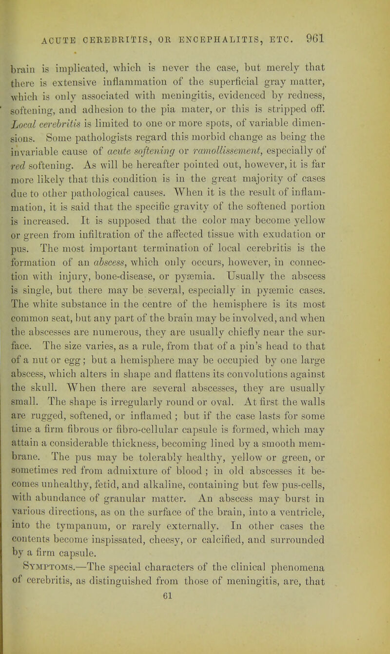 brain is implicated, which is never the case, but merely that there is extensive inflammation of the superficial gray matter, which is only associated with meningitis, evidenced by redness, softening, and adhesion to the pia mater, or this is stripped off. Lund cerebritis is limited to one or more spots, of variable dimen- sions. Some pathologists regard this morbid change as being the invariable cause of acute softening or ramollissement, especially of red softening. As will be hereafter pointed out, however, it is far more likely that this condition is in the great majority of cases due to other pathological causes. When it is the result of inflam- mation, it is said that the specific gravity of the softened portion is increased. It is supposed that the color may become yellow or green from infiltration of the affected tissue with exudation or pus. The most important termination of local cerebritis is the formation of an abscess, which only occurs, however, in connec- tion with injury, bone-disease, or pysemia. Usually the abscess is single, but there may be several, especially in pysemic cases. The white substance in the centre of the hemisphere is its most common seat, but any part of the brain may be involved, and when the abscesses are numerous, they are usually chiefly near the sur- face. The size varies, as a rule, from that of a pin's head to that of a nut or egg; but a hemisphere may be occupied by one large abscess, which alters in shape and flattens its convolutions against the skull. When there are several abscesses, they are usually small. The shape is irregularly round or oval. At first the walls are rugged, softened, or inflamed ; but if the case lasts for some time a firm fibrous or fibro-cellular capsule is formed, which may attain a considerable thickness, becoming lined by a smooth mem- brane. The pus may be tolerably healthy, yellow or green, or sometimes red from admixture of blood ; in old abscesses it be- comes unhealthy, fetid, and alkaline, containing but few pus-cells, with abundance of granular matter. An abscess may burst in v.n ious directions, as on the surface of the brain, into a ventricle, into the tympanum, or rarely externally. In other cases the contents become inspissated, cheesy, or calcified, and surrounded by a firm capsule. Symptoms.—The special characters of the clinical phenomena of cerebritis, as distinguished from those of meningitis, are, that CI