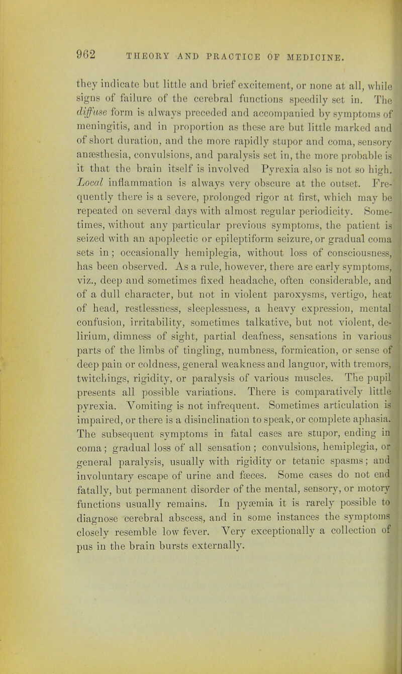 they indicate but little and brief excitement, or none at all, while signs of failure of the cerebral functions speedily set in. The diffuse form is always preceded and accompanied by symptoms of meningitis, and in proportion as these are but little marked and of short duration, and the more rapidly stupor and coma, sensory anaesthesia, convulsions, and paralysis set in, the more probable is it that the brain itself is involved Pyrexia also is not so high. Local inflammation is always very obscure at the outset. 1'iv- quently there is a severe, prolonged rigor at first, which may be repeated on several days with almost regular periodicity. Some- times, without any particular previous symptoms, the patient is seized with an apoplectic or epileptiform seizure, or gradual comaj sets in; occasionally hemiplegia, without loss of consciousm —, has been observed. As a rule, however, there are early symptoms, viz., deep and sometimes fixed headache, often considerable, and of a dull character, but not in violent paroxysms, vertigo, heat of head, restlessness, sleeplessness, a heavy expression, mental confusion, irritability, sometimes talkative, but not violent, de- lirium, dimness of sight, partial deafness, sensations in various parts of the limbs of tingling, numbness, formication, or sense of] deep pain or coldness, general weakness and languoi*, with tremors,! twitchings, rigidity, or paralysis of various muscles. The pupil presents all possible variations. There is comparatively little pyrexia. Vomiting is not infrequent. Sometimes articulation is impaired, or there is a disinclination to speak, or complete aphasia. The subsequent symptoms in fatal cases are stupor, ending in| coma; gradual loss of all sensation; convulsions, hemiplegia, or general paralysis, usually with rigidity or tetanic spasms; and involuntary escape of urine and faeces. Some cases do not end fatally, but permanent disorder of the mental, sensory, or motory functions usually remains. In pyaemia it is rarely possible to diagnose cerebral abscess, and in some instances the symptoms closely resemble low fever. Very exceptionally a collection of pus in the brain bursts externally.